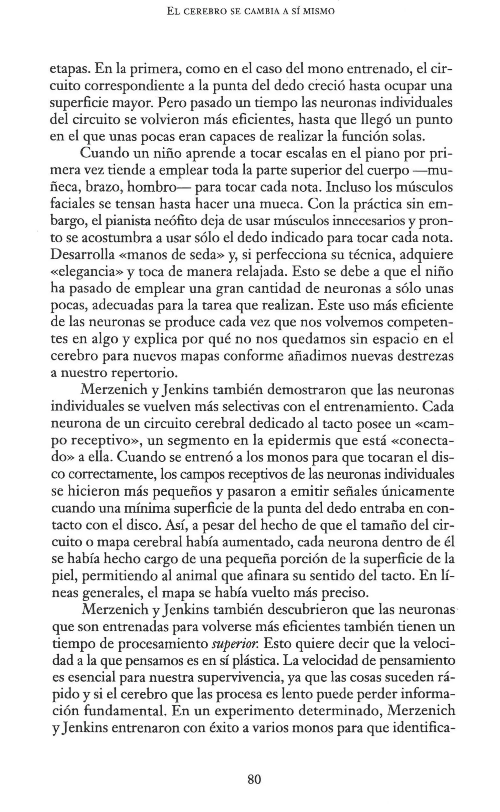 EL CEREBRO SE CAMBIA A SÍ MISMO
etapas. En la primera, como en el caso del mono entrenado, el cir-
cuito correspondiente a la punta del dedo creció hasta ocupar una
superficie mayor. Pero pasado un tiempo las neuronas individuales
del circuito se volvieron más eficientes, hasta que llegó un punto
en el que unas pocas eran capaces de realizar la función solas.
Cuando un niño aprende a tocar escalas en el piano por pri-
mera vez tiende a emplear toda la parte superior del cuerpo -mu-
ñeca, brazo, hombro- para tocar cada nota. Incluso los músculos
faciales se tensan hasta hacer una mueca. Con la práctica sin em-
bargo, el pianista neófito deja de usar músculos innecesarios y pron-
to se acostumbra a usar sólo el dedo indicado para tocar cada nota.
Desarrolla «manos de seda» y, si perfecciona su técnica, adquiere
«elegancia» y toca de manera relajada. Esto se debe a que el niño
ha pasado de emplear una gran cantidad de neuronas a sólo unas
pocas, adecuadas para la tarea que realizan. Este uso más eficiente
de las neuronas se produce cada vez que nos volvemos competen-
tes en algo y explica por qué no nos quedamos sin espacio en el
cerebro para nuevos mapas conforme añadimos nuevas destrezas
a nuestro repertorio.
Merzenich y Jenkins también demostraron que las neuronas
individuales se vuelven más selectivas con el entrenamiento. Cada
neurona de un circuito cerebral dedicado al tacto posee un «cam-
po receptivo», un segmento en la epidermis que está «conecta-
do» a ella. Cuando se entrenó a los monos para que tocaran el dis-
co correctamente, los campos receptivos de las neuronas individuales
se hicieron más pequeños y pasaron a emitir señales únicamente
cuando una mínima superficie de la punta del dedo entraba en con-
tacto con el disco. Así, a pesar del hecho de que el tamaño del cir-
cuito o mapa cerebral había aumentado, cada neurona dentro de él
se había hecho cargo de una pequeña porción de la superficie de la
piel, permitiendo al animal que afinara su sentido del tacto. En lí-
neas generales, el mapa se había vuelto más preciso.
Merzenich y Jenkins también descubrieron que las neuronas·
que son entrenadas para volverse más eficientes también tienen un
tiempo de procesamiento superior. Esto quiere decir que la veloci-
dad a la que pensamos es en sí plástica. La velocidad de pensamiento
es esencial para nuestra supervivencia, ya que las cosas suceden rá-
pido y si el cerebro que las procesa es lento puede perder informa-
ción fundamental. En un experimento determinado, Merzenich
y Jenkins entrenaron con éxito a varios monos para que identifica-
80
 