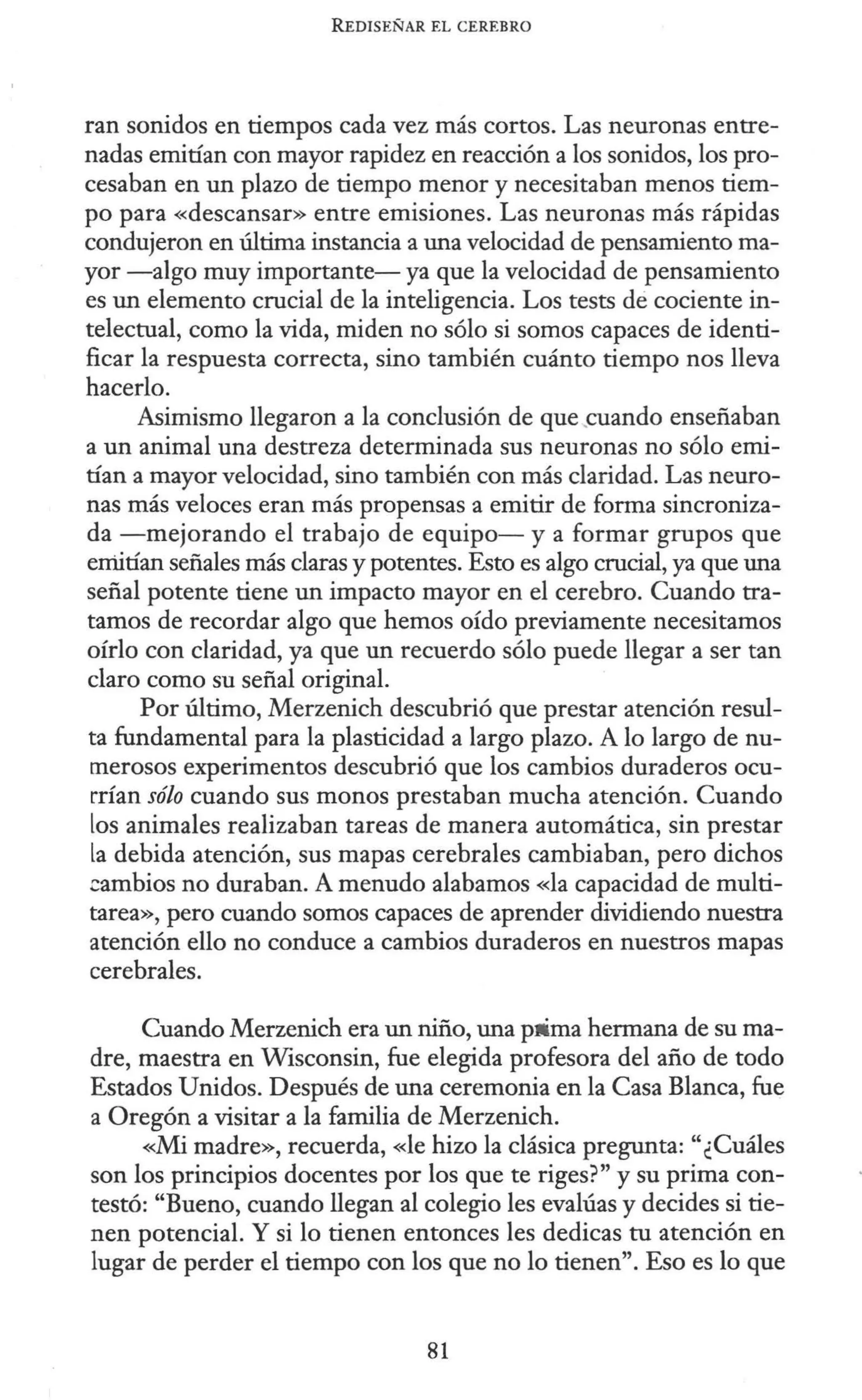 R EDISEÑAR EL CEREBRO
ran sonidos en tiempos cada vez más cortos. Las neuronas entre-
nadas emitían con mayor rapidez en reacción a los sonidos, los pro-
cesaban en un plazo de tiempo menor y necesitaban menos tiem-
po para «descansar» entre emisiones. Las neuronas más rápidas
condujeron en última instancia a una velocidad de pensamiento ma-
yor -algo muy importante- ya que la velocidad de pensamiento
es un elemento crucial de la inteligencia. Los tests de cociente in-
telectual, como la vida, miden no sólo si somos capaces de identi-
ficar la respuesta correcta, sino también cuánto tiempo nos lleva
hacerlo.
Asimismo llegaron a la conclusión de que .cuando enseñaban
a un animal una destreza determinada sus neuronas no sólo emi-
tían a mayor velocidad, sino también con más claridad. Las neuro-
nas más veloces eran más propensas a emitir de forma sincroniza-
da -mejorando el trabajo de equipo- y a formar grupos que
emitían señales más claras y potentes. Esto es algo crucial, ya que una
señal potente tiene un impacto mayor en el cerebro. Cuando tra-
tamos de recordar algo que hemos oído previamente necesitamos
oírlo con claridad, ya que un recuerdo sólo puede llegar a ser tan
claro como su señal original.
Por último, Merzenich descubrió que prestar atención resul-
ta fundamental para la plasticidad a largo plazo. A lo largo de nu-
merosos experimentos descubrió que los cambios duraderos ocu-
rrían sólo cuando sus monos prestaban mucha atención. Cuando
los animales realizaban tareas de manera automática, sin prestar
la debida atención, sus mapas cerebrales cambiaban, pero dichos
cambios no duraban. A menudo alabamos «la capacidad de multi-
tarea», pero cuando somos capaces de aprender dividiendo nuestra
atención ello no conduce a cambios duraderos en nuestros mapas
cerebrales.
Cuando Merzenich era un niño, una pá ma hermana de su ma-
dre, maestra en Wisconsin, fue elegida profesora del año de todo
Estados Unidos. Después de una ceremonia en la Casa Blanca, fue
a Oregón a visitar a la familia de Merzenich.
«Mi madre», recuerda, «le hizo la clásica pregunta: "¿Cuáles
son los principios docentes por los que te riges?" y su prima con-
testó: "Bueno, cuando llegan al colegio les evalúas y decides si tie-
nen potencial. Y si lo tienen entonces les dedicas tu atención en
lugar de perder el tiempo con los que no lo tienen". Eso es lo que
81
 