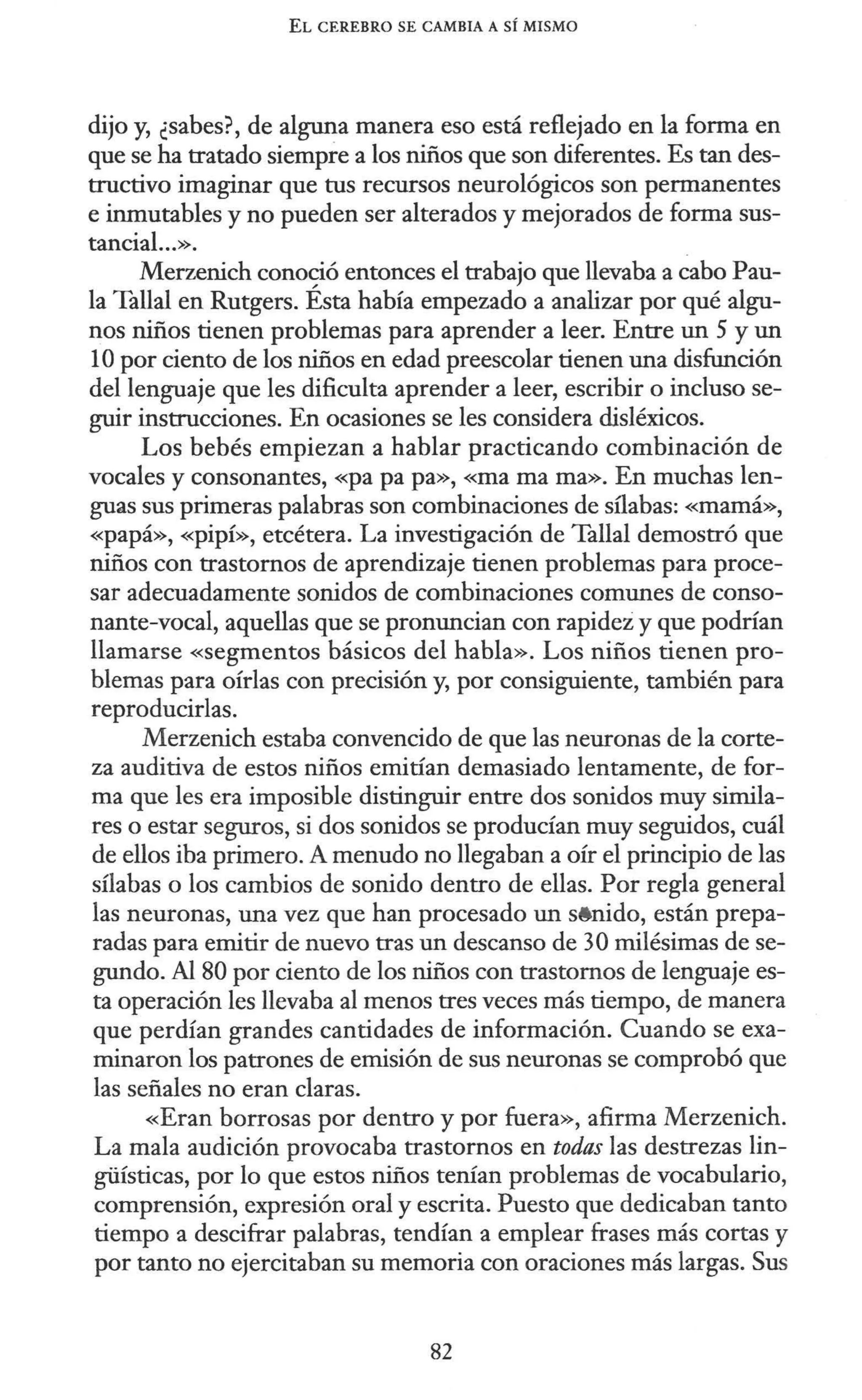 EL CEREBRO SE CAMBIA A SÍ MISMO
dijo y, ¿sabes?, de alguna manera eso está reflejado en la forma en
que se ha tratado siempre a los niños que son diferentes. Es tan des-
tructivo imaginar que tus recursos neurológicos son permanentes
e inmutables y no pueden ser alterados y mejorados de forma sus-
tancial...».
Merzenich conoció entonces el trabajo que llevaba a cabo Pau-
la Tallal en Rutgers. Ésta había empezado a analizar por qué algu-
nos niños tienen problemas para aprender a leer. Entre un 5 y un
1Opor ciento de los niños en edad preescolar tienen una disfunción
del lenguaje que les dificulta aprender a leer, escribir o incluso se-
guir instrucciones. En ocasiones se les considera disléxicos.
Los bebés empiezan a hablar practicando combinación de
vocales y consonantes, «papa pa», «mama ma». En muchas len-
guas sus primeras palabras son combinaciones de sílabas: «mamá»,
«papá», «pipí», etcétera. La investigación de Tallal demostró que
niños con trastornos de aprendizaje tienen problemas para proce-
sar adecuadamente sonidos de combinaciones comunes de conso-
nante-vocal, aquellas que se pronuncian con rapidez y que podrían
llamarse «segmentos básicos del habla». Los niños tienen pro-
blemas para oírlas con precisión y, por consiguiente, también para
reproducirlas.
Merzenich estaba convencido de que las neuronas de la corte-
za auditiva de estos niños emitían demasiado lentamente, de for-
ma que les era imposible distinguir entre dos sonidos muy simila-
res o estar seguros, si dos sonidos se producían muy seguidos, cuál
de ellos iba primero. A menudo no llegaban a oír el principio de las
sílabas o los cambios de sonido dentro de ellas. Por regla general
las neuronas, una vez que han procesado un s8nido, están prepa-
radas para emitir de nuevo tras un descanso de 30 milésimas de se-
gundo. Al 80 por ciento de los niños con trastornos de lenguaje es-
ta operación les llevaba al menos tres veces más tiempo, de manera
que perdían grandes cantidades de información. Cuando se exa-
minaron los patrones de emisión de sus neuronas se comprobó que
las señales no eran claras.
«Eran borrosas por dentro y por fuera», afirma Merzenich.
La mala audición provocaba trastornos en todas las destrezas lin-
güísticas, por lo que estos niños tenían problemas de vocabulario,
comprensión, expresión oral y escrita. Puesto que dedicaban tanto
tiempo a descifrar palabras, tendían a emplear frases más cortas y
por tanto no ejercitaban su memoria con oraciones más largas. Sus
82
 