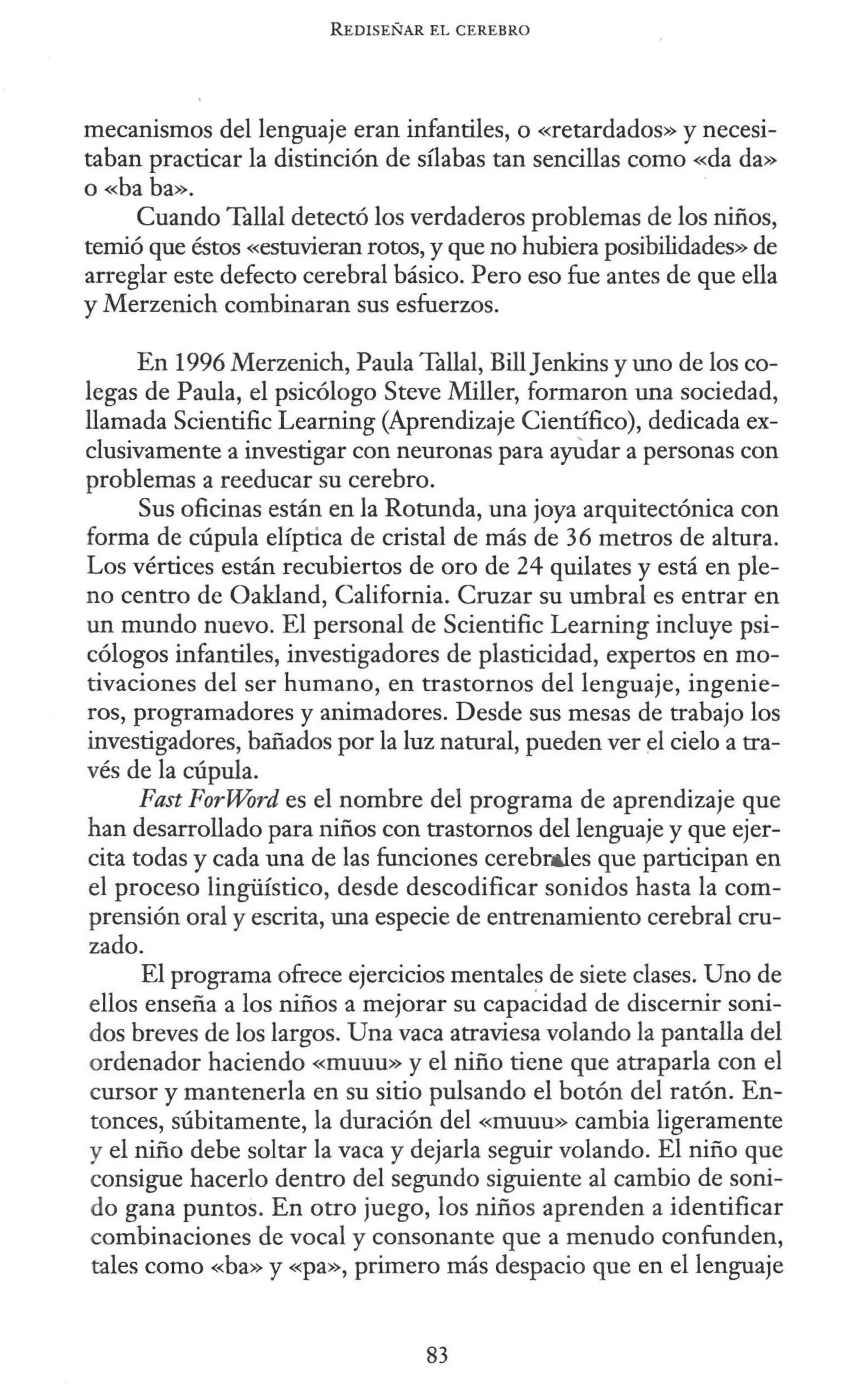 REDISEÑAR EL CEREBRO
mecanismos del lenguaje eran infantiles, o «retardados» y necesi-
taban practicar la distinción de sílabas tan sencillas como «da da»
o «ha ha».
Cuando Tallal detectó los verdaderos problemas de los niños,
temió que éstos «estuvieran rotos, y que no hubiera posibilidades» de
arreglar este defecto cerebral básico. Pero eso fue antes de que ella
y Merzenich combinaran sus esfuerzos.
En 1996 Merzenich, Paula Tallal, BillJenkins y uno de los co-
legas de Paula, el psicólogo Steve Miller, formaron una sociedad,
llamada Scientific Learning (Aprendizaje Científico), dedicada ex-
clusivamente a investigar con neuronas para aylidar a personas con
problemas a reeducar su cerebro.
Sus oficinas están en la Rotunda, una joya arquitectónica con
forma de cúpula elíptica de cristal de más de 36 metros de altura.
Los vértices están recubiertos de oro de 24 quilates y está en ple-
no centro de Oakland, California. Cruzar su umbral es entrar en
un mundo nuevo. El personal de Scientific Learning incluye psi-
cólogos infantiles, investigadores de plasticidad, expertos en mo-
tivaciones del ser humano, en trastornos del lenguaje, ingenie-
ros, programadores y animadores. Desde sus mesas de trabajo los
investigadores, bañados por la luz natural, pueden ver d cielo a tra-
vés de la cúpula.
Fast ForWord es el nombre del programa de aprendizaje que
han desarrollado para niños con trastornos del lenguaje y que ejer-
cita todas y cada una de las funciones cerebr&les que participan en
el proceso lingüístico, desde descodificar sonidos hasta la com-
prensión oral y escrita, una especie de entrenamiento cerebral cru-
zado.
El programa ofrece ejercicios mentales de siete clases. Uno de
ellos enseña a los niños a mejorar su capaéidad de discernir soni-
dos breves de los largos. Una vaca atraviesa volando la pantalla del
ordenador haciendo «muuu» y el niño tiene que atraparla con el
cursor y mantenerla en su sitio pulsando el botón del ratón. En-
tonces, súbitamente, la duración del «muuu» cambia ligeramente
y el niño debe soltar la vaca y dejarla seguir volando. El niño que
consigue hacerlo dentro del segundo siguiente al cambio de soni-
do gana puntos. En otro juego, los niños aprenden a identificar
combinaciones de vocal y consonante que a menudo confunden,
tales como «ha» y «pa», primero más despacio que en el lenguaje
83
 