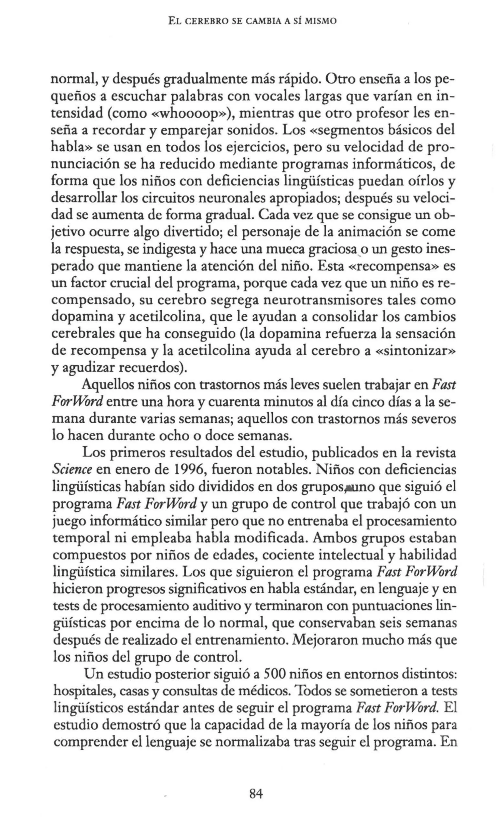 EL CEREBRO SE CAMBIA A SÍ MISMO
normal, y después gradualmente más rápido. Otro enseña a los pe-
queños a escuchar palabras con vocales largas que varían en in-
tensidad (como «whoooop»), mientras que otro profesor les en-
seña a recordar y emparejar sonidos. Los «segmentos básicos del
habla» se usan en todos los ejercicios, pero su velocidad de pro-
nunciación se ha reducido mediante programas informáticos, de
forma que los niños con deficiencias lingüísticas puedan oírlos y
desarrollar los circuitos neuronales apropiados; después su veloci-
dad se aumenta de forma gradual. Cada vez que se consigue un ob-
jetivo ocurre algo divertido; el personaje de la animación se come
la respuesta, se indigesta y hace una mueca graciosa.o un gesto ines-
perado que mantiene la atención del niño. Esta «recompensa» es
un factor crucial del programa, porque cada vez que un niño es re-
compensado, su cerebro segrega neurotransmisores tales como
dopamina y acetilcolina, que le ayudan a consolidar los cambios
cerebrales que ha conseguido (la dopamina refuerza la sensación
de recompensa y la acetilcolina ayuda al cerebro a «sintonizar»
y agudizar recuerdos).
Aquellos niños con trastornos más leves suelen trabajar en Fast
ForWord entre una hora y cuarenta minutos al día cinco días a la se-
mana durante varias semanas; aquellos con trastornos más severos
lo hacen durante ocho o doce semanas.
Los primeros resultados del estudio, publicados en la revista
Science en enero de 1996, fueron notables. Niños con deficiencias
lingüísticas habían sido divididos en dos grupos,w.mo que siguió el
programa Fast ForWord y un grupo de control que trabajó con un
juego informático similar pero que no entrenaba el procesamiento
temporal ni empleaba habla modificada. Ambos grupos estaban
compuestos por niños de edades, cociente intelectual y habilidad
lingüística similares. Los que siguieron el programa Fast ForWord
hicieron progresos significativos en habla estándar, en lenguaje y en
tests de procesamiento auditivo y terminaron con puntuaciones lin-
güísticas por encima de lo normal, que conservaban seis semanas
después de realizado el entrenamiento. Mejoraron mucho más que
los niños del grupo de control.
Un estudio posterior siguió a 500 niños en entornos distintos:
hospitales, casas y consultas de médicos. Todos se sometieron a tests
lingüísticos estándar antes de seguir el programa Fast ForWord. El
estudio demostró que la capacidad de la mayoría de los niños para
comprender el lenguaje se normalizaba tras seguir el programa. En
84
 