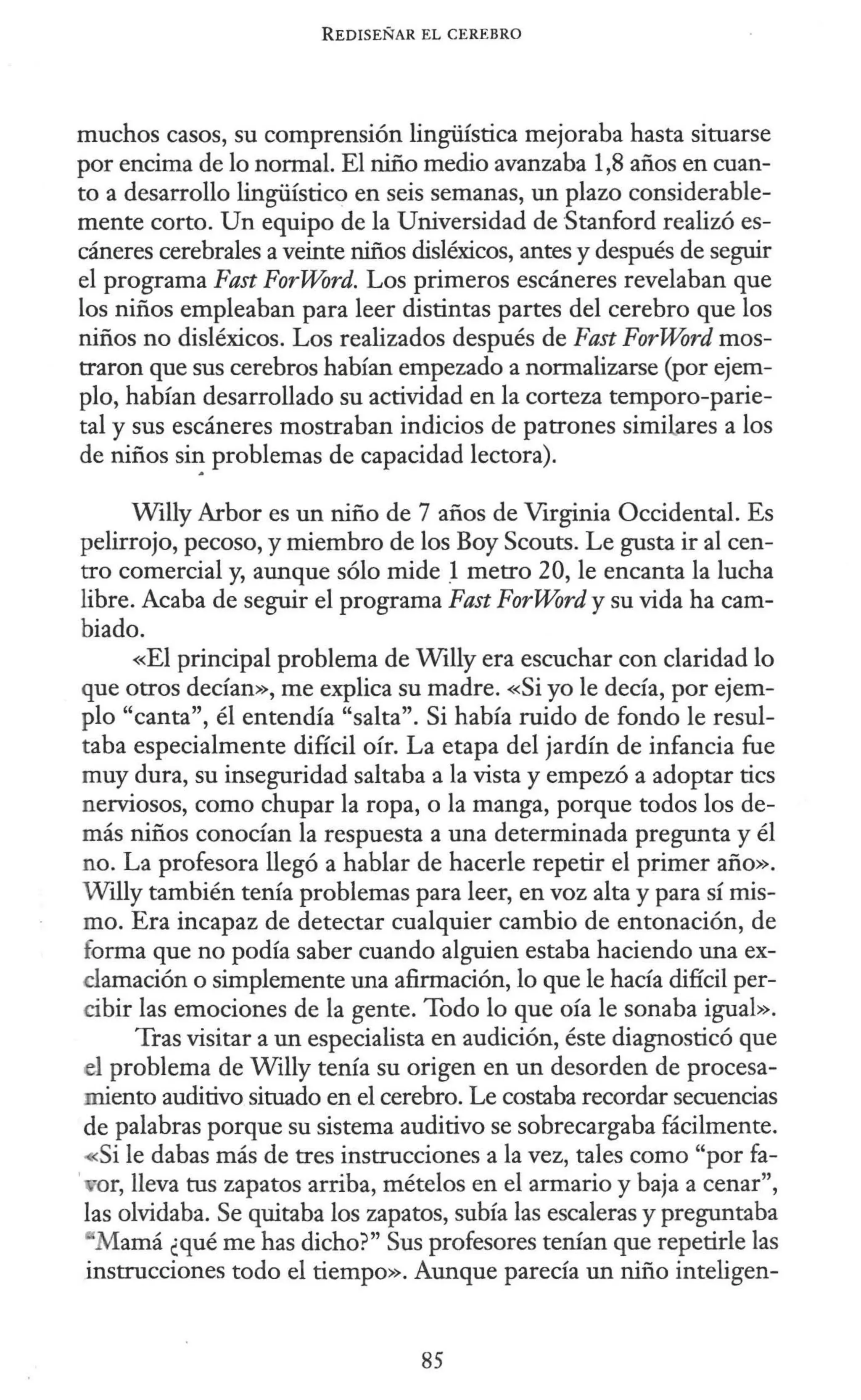 REDISEÑAR EL CEREBRO
muchos casos, su comprensión lingüística mejoraba hasta situarse
por encima de lo normal. El niño medio avanzaba 1,8 años en cuan-
to a desarrollo lingüístico en seis semanas, un plazo considerable-
mente corto. Un equipo de la Universidad de Stanford realizó es-
cáneres cerebrales a veinte niños disléxicos, antes y después de seguir
el programa Fast ForWord. Los primeros escáneres revelaban que
los niños empleaban para leer distintas partes del cerebro que los
niños no disléxicos. Los realizados después de Fast ForWord mos-
traron que sus cerebros habían empezado a normalizarse (por ejem-
plo, habían desarrollado su actividad en la corteza temporo-parie-
tal y sus escáneres mostraban indicios de patrones similares a los
de niños si~ problemas de capacidad lectora).
Willy Arbor es un niño de 7 años de Virginia Occidental. Es
pelirrojo, pecoso, y miembro de los Boy Scouts. Le gusta ir al cen-
tro comercial y, aunque sólo mide .
1 metro 20, le encanta la lucha
libre. Acaba de seguir el programa Fast ForWord y su vida ha cam-
biado.
«El principal problema de Willy era escuchar con claridad lo
que otros decían», me explica su madre. «Si yo le decía, por ejem-
plo "canta", él entendía "salta". Si había ruido de fondo le resul-
taba especialmente difícil oír. La etapa del jardín de infancia fue
muy dura, su inseguridad saltaba a la vista y empezó a adoptar tics
nerviosos, como chupar la ropa, o la manga, porque todos los de-
más niños conocían la respuesta a una determinada pregunta y él
no. La profesora llegó a hablar de hacerle repetir el primer año».
Wtlly también tenía problemas para leer, en voz alta y para sí mis-
mo. Era incapaz de detectar cualquier cambio de entonación, de
forma que no podía saber cuando alguien estaba haciendo una ex-
clamación o simplemente una afirmación, lo que le hacía difícil per-
cibir las emociones de la gente. Todo lo que oía le sonaba igual».
Tras visitar a un especialista en audición, éste diagnosticó que
el problema de Willy tenía su origen en un desorden de procesa-
miento auditivo situado en el cerebro. Le costaba recordar secuencias
de palabras porque su sistema auditivo se sobrecargaba fácilmente.
~si le dabas más de tres instrucciones a la vez, tales como "por fa-
, or, lleva tus zapatos arriba, mételos en el armario y baja a cenar",
las olvidaba. Se quitaba los zapatos, subía las escaleras y preguntaba
Mamá ¿qué me has dicho?" Sus profesores tenían que repetirle las
instrucciones todo el tiempo». Aunque parecía un niño inteligen-
85
 