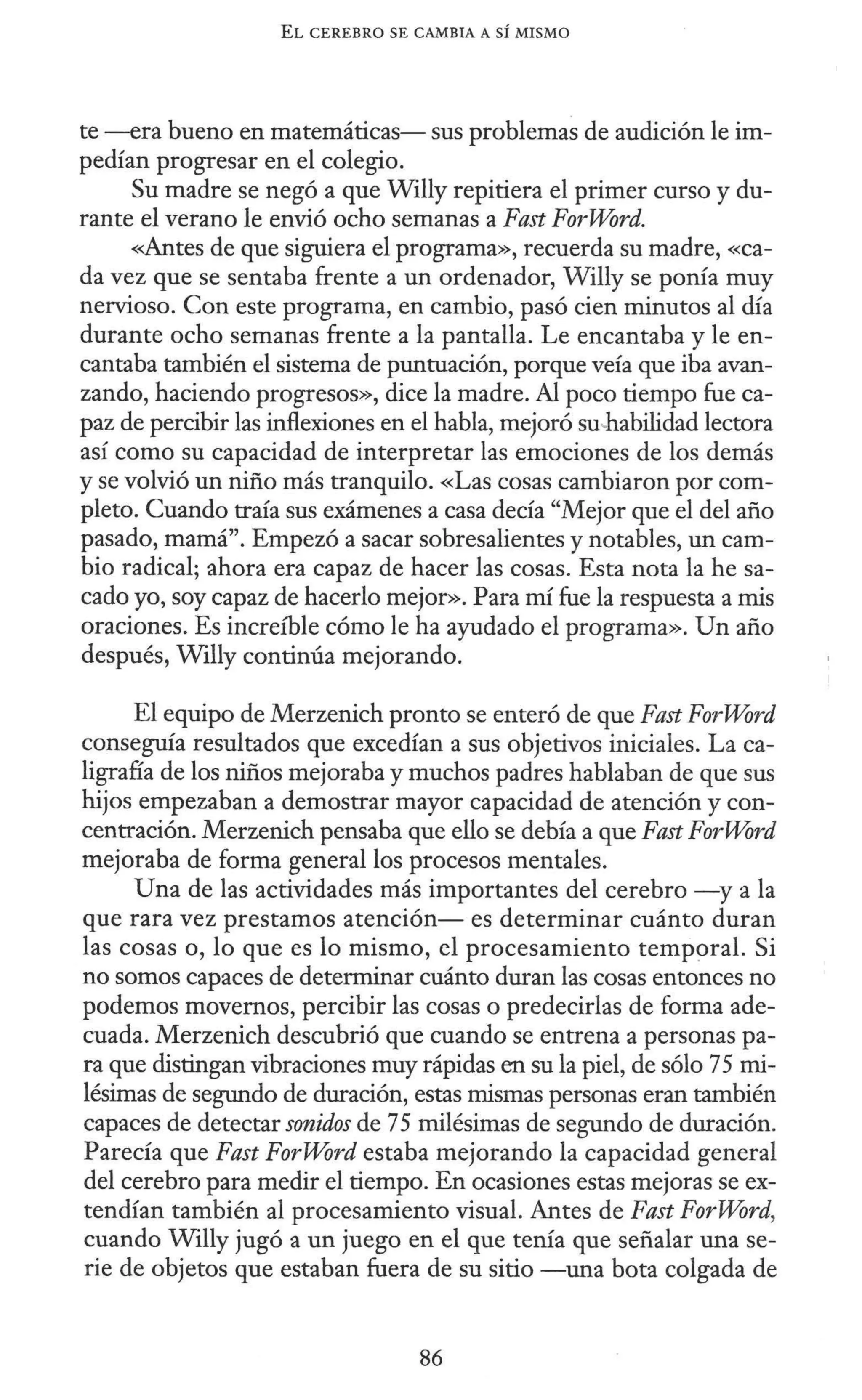 EL CEREBRO SE CAMBIA A SÍ MISMO
te -era bueno en matemáticas- sus problemas de audición le im-
pedían progresar en el colegio.
Su madre se negó a que Willy repitiera el primer curso y du-
rante el verano le envió ocho semanas a Fast ForWord.
<~tes de que siguiera el programa», recuerda su madre, «ca-
da vez que se sentaba frente a un ordenador, Willy se ponía muy
nervioso. Con este programa, en cambio, pasó cien minutos al día
durante ocho semanas frente a la pantalla. Le encantaba y le en-
cantaba también el sistema de puntuación, porque veía que iba avan-
zando, haciendo progresos», dice la madre. Al poco tiempo fue ca-
paz de percibir las inflexiones en el habla, mejoró su-habilidad lectora
así como su capacidad de interpretar las emociones de los demás
y se volvió un niño más tranquilo. «Las cosas cambiaron por com-
pleto. Cuando traía sus exámenes a casa decía "Mejor que el del año
pasado, mamá". Empezó a sacar sobresalientes y notables, un cam-
bio radical; ahora era capaz de hacer las cosas. Esta nota la he sa-
cado yo, soy capaz de hacerlo mejor». Para mí fue la respuesta a mis
oraciones. Es increíble cómo le ha ayudado el programa». Un año
después, Willy continúa mejorando.
El equipo de Merzenich pronto se enteró de que Fast ForWord
conseguía resultados que excedían a sus objetivos iniciales. La ca-
ligrafía de los niños mejoraba y muchos padres hablaban de que sus
hijos empezaban a demostrar mayor capacidad de atención y con-
centración. Merzenich pensaba que ello se debía a que Fast ForWord
mejoraba de forma general los procesos mentales.
Una de las actividades más importantes del cerebro -y a la
que rara vez prestamos atención- es determinar cuánto duran
las cosas o, lo que es lo mismo, el procesamiento temporal. Si
no somos capaces de determinar cuánto duran las cosas entonces no
podemos movernos, percibir las cosas o predecirlas de forma ade-
cuada. Merzenich descubrió que cuando se entrena a personas pa-
ra que distingan vibraciones muy rápidas en su la piel, de sólo 75 mi-
lésimas de segundo de duración, estas mismas personas eran también
capaces de detectar sonidos de 75 milésimas de segundo de duración.
Parecía que Fast ForWord estaba mejorando la capacidad general
del cerebro para medir el tiempo. En ocasiones estas mejoras se ex-
tendían también al procesamiento visual. Antes de Fast ForWord,
cuando Willy jugó a un juego en el que tenía que señalar una se-
rie de objetos que estaban fuera de su sitio -una bota colgada de
86
 