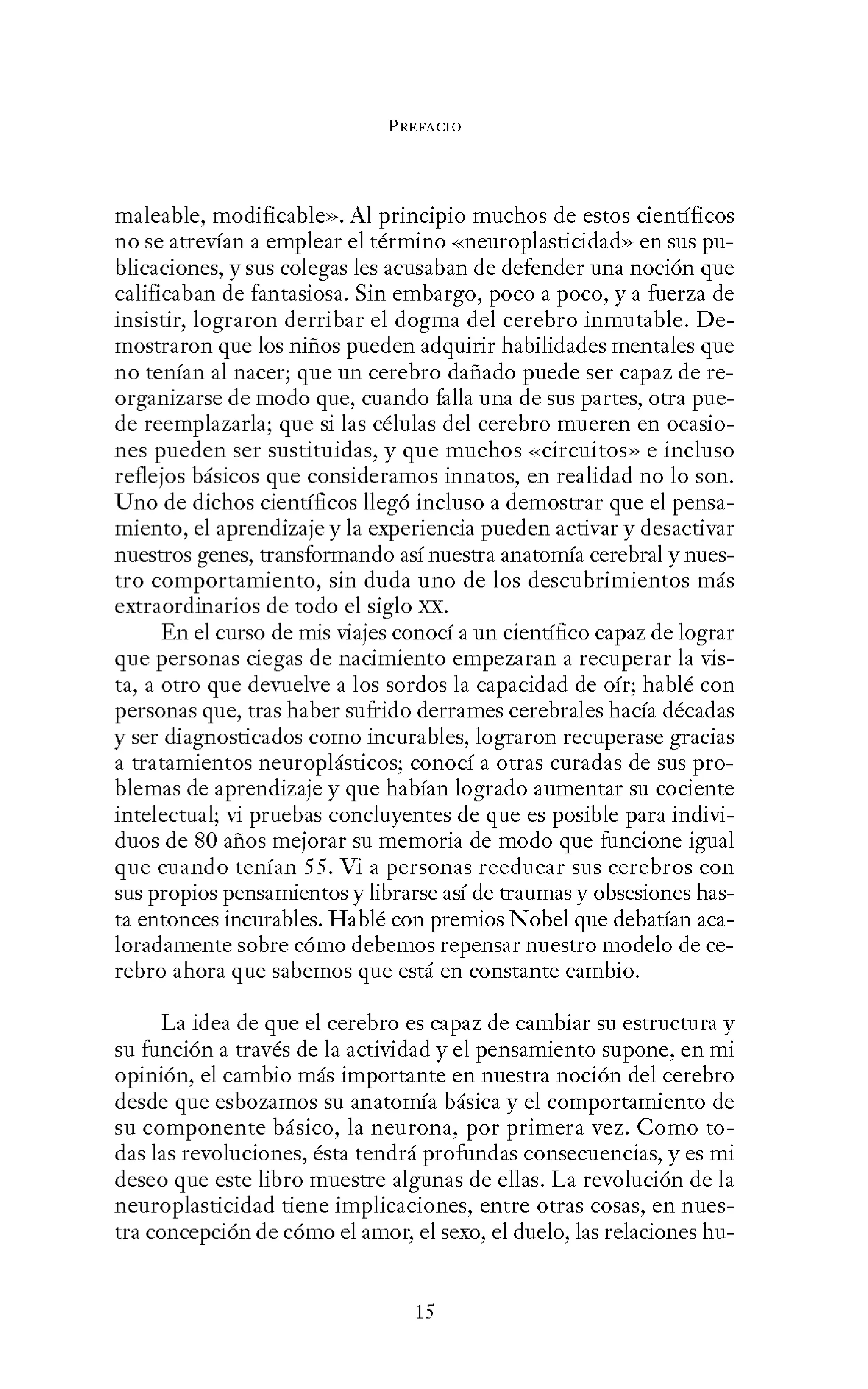 PREFACIO
maleable, modificable». Al principio muchos de estos científicos
no se atrevían a emplear el término «neuroplasticidad» en sus pu-
blicaciones, y sus colegas les acusaban de defender una noción que
calificaban de fantasiosa. Sin embargo, poco a poco, y a fuerza de
insistir, lograron derribar el dogma del cerebro inmutable. De-
mostraron que los niños pueden adquirir habilidades mentales que
no tenían al nacer; que un cerebro dañado puede ser capaz de re-
organizarse de modo que, cuando falla una de sus partes, otra pue-
de reemplazarla; que si las células del cerebro mueren en ocasio-
nes pueden ser sustituidas, y que muchos «circuitos» e incluso
reflejos básicos que consideramos innatos, en realidad no lo son.
Uno de dichos científicos llegó incluso a demostrar que el pensa-
miento, el aprendizaje y la experiencia pueden activar y desactivar
nuestros genes, transformando así nuestra anatomía cerebral y nues-
tro comportamiento, sin duda uno de los descubrimientos más
extraordinarios de todo el siglo XX.
En el curso de mis viajes conocí a un científico capaz de lograr
que personas ciegas de nacimiento empezaran a recuperar la vis-
ta, a otro que devuelve a los sordos la capacidad de oír; hablé con
personas que, tras haber sufrido derrames cerebrales hacía décadas
y ser diagnosticados como incurables, lograron recuperase gracias
a tratamientos neuroplásticos; conocí a otras curadas de sus pro-
blemas de aprendizaje y que habían logrado aumentar su cociente
intelectual; vi pruebas concluyentes de que es posible para indivi-
duos de 80 años mejorar su memoria de modo que funcione igual
que cuando tenían 55. Vi a personas reeducar sus cerebros con
sus propios pensamientos y librarse así de traumas y obsesiones has-
ta entonces incurables. Hablé con premios Nobel que debatían aca-
loradamente sobre cómo debemos repensar nuestro modelo de ce-
rebro ahora que sabemos que está en constante cambio.
La idea de que el cerebro es capaz de cambiar su estructura y
su función a través de la actividad y el pensamiento supone, en mi
opinión, el cambio más importante en nuestra noción del cerebro
desde que esbozamos su anatomía básica y el comportamiento de
su componente básico, la neurona, por primera vez. Como to-
das las revoluciones, ésta tendrá profundas consecuencias, y es mi
deseo que este libro muestre algunas de ellas. La revolución de la
neuroplasticidad tiene implicaciones, entre otras cosas, en nues-
tra concepción de cómo el amor, el sexo, el duelo, las relaciones hu-
15
 