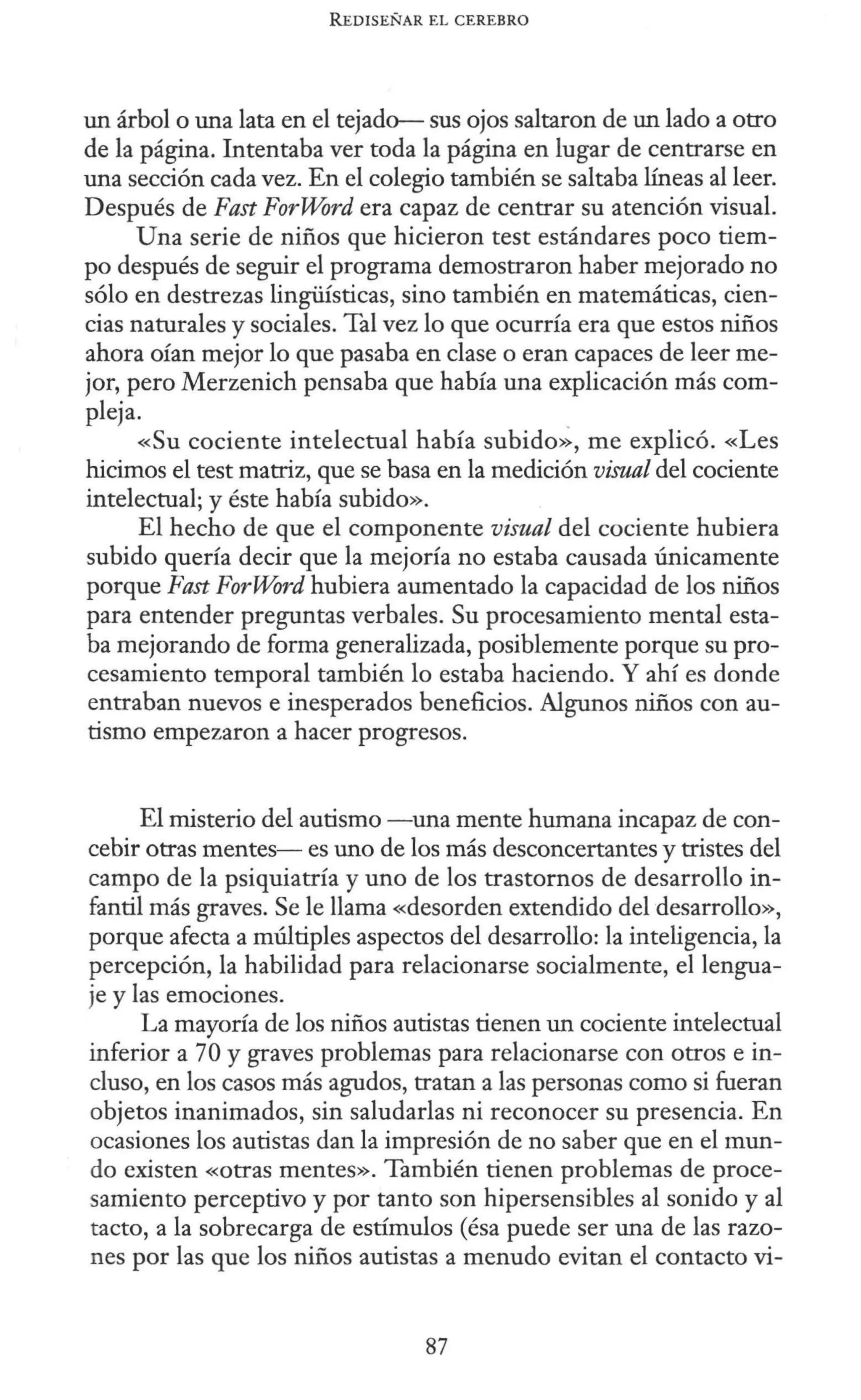 REDISEÑAR EL CEREBRO
un árbol o una lata en el tejado- sus ojos saltaron de un lado a otro
de la página. Intentaba ver toda la página en lugar de centrarse en
una sección cada vez. En el colegio también se saltaba líneas al leer.
Después de Fast ForWord era capaz de centrar su atención visual.
Una serie de niños que hicieron test estándares poco tiem-
po después de seguir el programa demostraron haber mejorado no
sólo en destrezas lingüísticas, sino también en matemáticas, cien-
cias naturales y sociales. Tal vez lo que ocurría era que estos niños
ahora oían mejor lo que pasaba en clase o eran capaces de leer me-
jor, pero Merzenich pensaba que había una explicación más com-
pleja.
«Su cociente intelectual había subido>~, me explicó. «Les
hicimos el test matriz, que se basa en la medición visual del cociente
intelectual; y éste había subido».
El hecho de que el componente visual del cociente hubiera
subido quería decir que la mejoría no estaba causada únicamente
porque Fast ForWord hubiera aumentado la capacidad de los niños
para entender preguntas verbales. Su procesamiento mental esta-
ba mejorando de forma generalizada, posiblemente porque su pro-
cesamiento temporal también lo estaba haciendo. Y ahí es donde
entraban nuevos e inesperados beneficios. Algunos niños con au-
tismo empezaron a hacer progresos.
El misterio del autismo -una mente humana incapaz de con-
cebir otras mentes- es uno de los más desconcertantes y tristes del
campo de la psiquiatría y uno de los trastornos de desarrollo in-
fantil más graves. Se le llama «desorden extendido del desarrollo»,
porque afecta a múltiples aspectos del desarrollo: la inteligencia, la
percepción, la habilidad para relacionarse socialmente, el lengua-
je y las emociones.
La mayoría de los niños autistas tienen un cociente intelectual
inferior a 70 y graves problemas para relacionarse con otros e in-
cluso, en los casos más agudos, tratan a las personas como si fueran
objetos inanimados, sin saludarlas ni reconocer su presencia. En
ocasiones los autistas dan la impresión de no saber que en el mun-
do existen «otras mentes». También tienen problemas de proce-
samiento perceptivo y por tanto son hipersensibles al sonido y al
tacto, a la sobrecarga de estímulos (ésa puede ser una de las razo-
nes por las que los niños autistas a menudo evitan el contacto vi-
87
 
