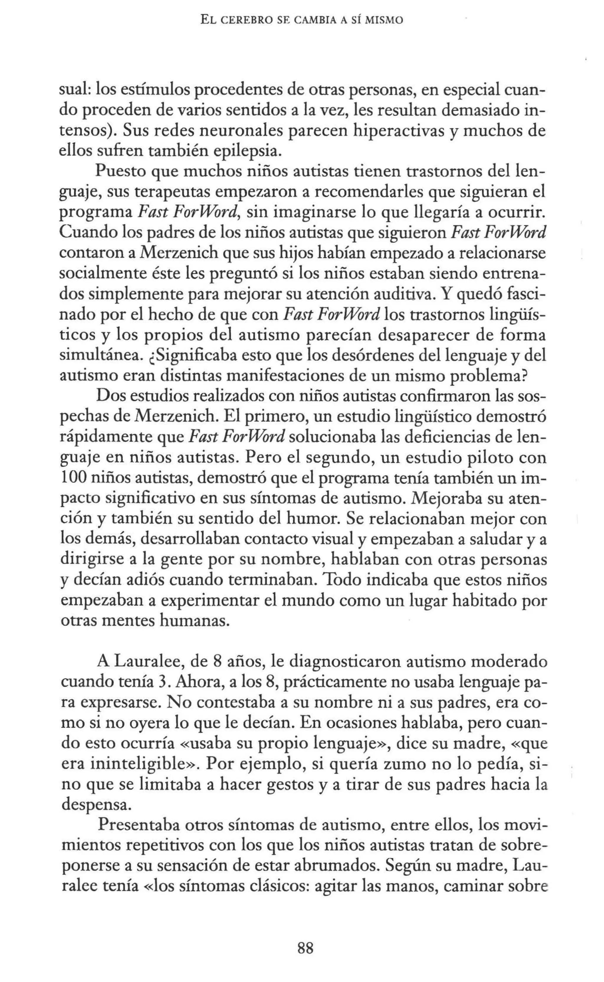 EL CEREBRO SE CAMBIA A SÍ MISMO
sual: los estímulos procedentes de otras personas, en especial cuan-
do proceden de varios sentidos a la vez, les resultan demasiado in-
tensos). Sus redes neuronales parecen hiperactivas y muchos de
ellos sufren también epilepsia.
Puesto que muchos niños autistas tienen trastornos del len-
guaje, sus terapeutas empezaron a recomendarles que siguieran el
programa Fast ForWord, sin imaginarse lo que llegaría a ocurrir.
Cuando los padres de los niños autistas que siguieron Fast ForWord
contaron a Merzenich que sus hijos habían empezado a relacionarse
socialmente éste les preguntó si los niños estaban siendo entrena-
dos simplemente para mejorar su atención auditiva. Y quedó fasci-
nado por el hecho de que con Fast ForWord los trastornos lingüís-
ticos y los propios del autismo parecían desaparecer de forma
simultánea. ¿Significaba esto que los desórdenes del lenguaje y del
autismo eran distintas manifestaciones de un mismo problema?
Dos estudios realizados con niños autistas confirmaron las sos-
pechas de Merzenich. El primero, un estudio lingüístico demostró
rápidamente que Fast ForWord solucionaba las deficiencias de len-
guaje en niños autistas. Pero el segundo, un estudio piloto con
100 niños autistas, demostró que el programa tenía también un im-
pacto significativo en sus síntomas de autismo. Mejoraba su aten-
ción y también su sentido del humor. Se relacionaban mejor con
los demás, desarrollaban contacto visual y empezaban a saludar y a
dirigirse a la gente por su nombre, hablaban con otras personas
y decían adiós cuando terminaban. Todo indicaba que estos niños
empezaban a experimentar el mundo como un lugar habitado por
otras mentes humanas.
A Lauralee, de 8 años, le diagnosticaron autismo moderado
cuando tenía 3. Ahora, a los 8, prácticamente no usaba lenguaje pa-
ra expresarse. No contestaba a su nombre ni a sus padres, era co-
mo si no oyera lo que le decían. En ocasiones hablaba, pero cuan-
do esto ocurría «usaba su propio lenguaje», dice su madre, «que
era ininteligible». Por ejemplo, si quería zumo no lo pedía, si-
no que se limitaba a hacer gestos y a tirar de sus padres hacia la
despensa.
Presentaba otros síntomas de autismo, entre ellos, los movi-
mientos repetitivos con los que los niños autistas tratan de sobre-
ponerse a su sensación de estar abrumados. Según su madre, Lau-
ralee tenía «los síntomas clásicos: agitar las manos, caminar sobre
88
 