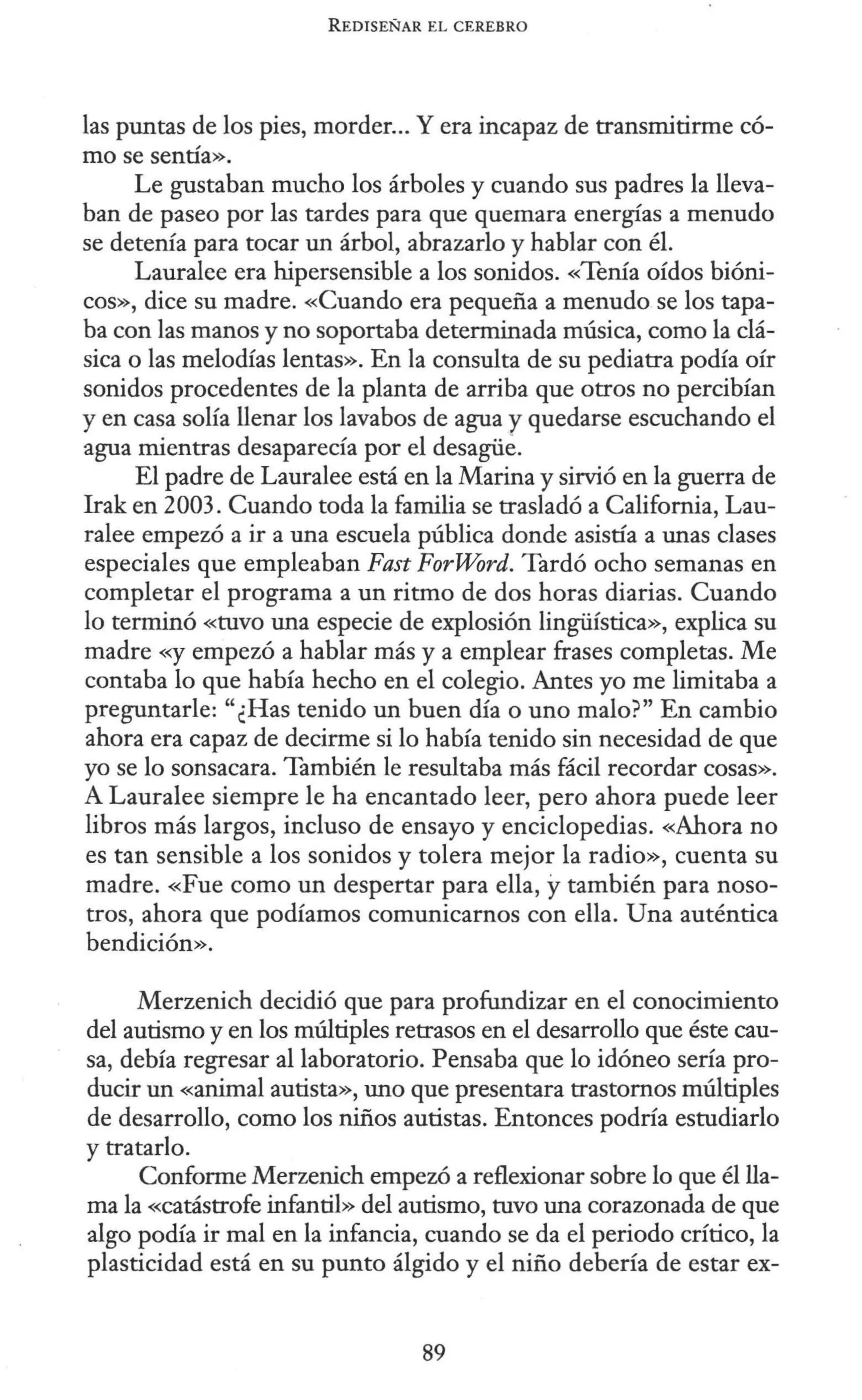 REDISEÑAR EL CEREBRO
las puntas de los pies, morder... Y era incapaz de transmitirme có-
mo se sentía».
Le gustaban mucho los árboles y cuando sus padres la lleva-
ban de paseo por las tardes para que quemara energías a menudo
se detenía para tocar un árbol, abrazarlo y hablar con él.
Lauralee era hipersensible a los sonidos. «Tenía oídos bióni-
cos», dice su madre. «Cuando era pequeña a menudo se los tapa-
ba con las manos y no soportaba determinada música, como la clá-
sica o las melodías lentas». En la consulta de su pediatra podía oír
sonidos procedentes de la planta de arriba que otros no percibían
y en casa solía llenar los lavabos de agua y quedarse escuchando el
agua mientras desaparecía por el desagüe.
El padre de Lauralee está en la Marina y sirvió en la guerra de
Irak en 2003. Cuando toda la familia se trasladó a California, Lau-
ralee empezó a ir a una escuela pública donde asistía a unas clases
especiales que empleaban Fast ForWord. Tardó ocho semanas en
completar el programa a un ritmo de dos horas diarias. Cuando
lo terminó «tuvo una especie de explosión lingüística», explica su
madre «y empezó a hablar más y a emplear frases completas. Me
contaba lo que había hecho en el colegio. Antes yo me limitaba a
preguntarle: "¿Has tenido un buen día o uno malo?" En cambio
ahora era capaz de decirme si lo había tenido sin necesidad de que
yo se lo sonsacara. También le resultaba más fácil recordar cosas».
A Lauralee siempre le ha encantado leer, pero ahora puede leer
libros más largos, incluso de ensayo y enciclopedias. «Ahora no
es tan sensible a los sonidos y tolera mejor la radio», cuenta su
madre. «Fue como un despertar para ella, ytambién para noso-
tros, ahora que podíamos comunicarnos con ella. Una auténtica
bendición».
Merzenich decidió que para profundizar en el conocimiento
del autismo y en los múltiples retrasos en el desarrollo que éste cau-
sa, debía regresar al laboratorio. Pensaba que lo idóneo sería pro-
ducir un «animal autista», uno que presentara trastornos múltiples
de desarrollo, como los niños autistas. Entonces podría estudiarlo
y tratarlo.
Conforme Merzenich empezó a reflexionar sobre lo que él lla-
ma la «Catástrofe infantil» del autismo, tuvo una corazonada de que
algo podía ir mal en la infancia, cuando se da el periodo crítico, la
plasticidad está en su punto álgido y el niño debería de estar ex-
89
 