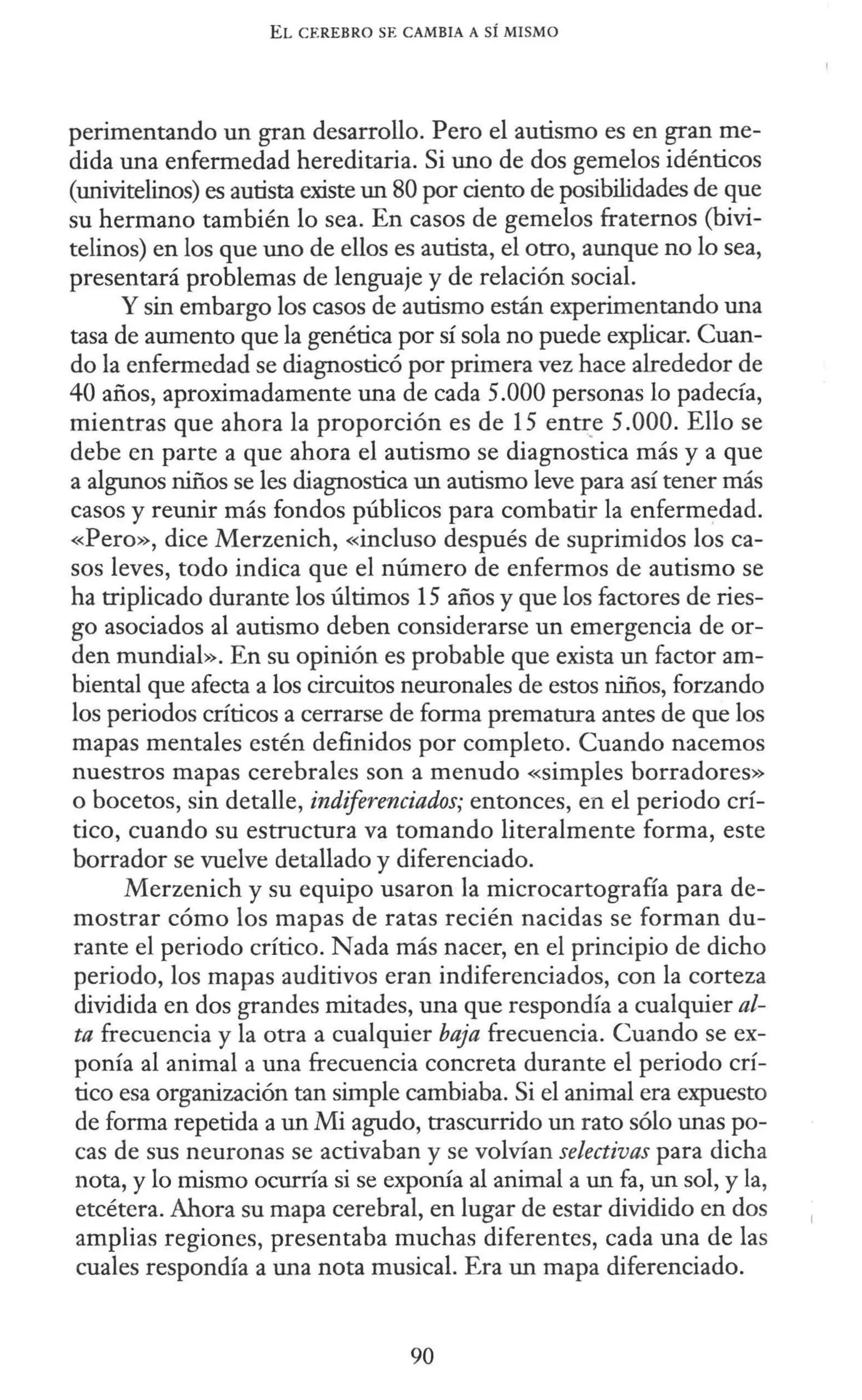 EL CEREBRO SE CAMBIA A SÍ MISMO
perimentando un gran desarrollo. Pero el autismo es en gran me-
dida una enfermedad hereditaria. Si uno de dos gemelos idénticos
(univitelinos) es autista existe un 80 por ciento de posibilidades de que
su hermano también lo sea. En casos de gemelos fraternos (bivi-
telinos) en los que uno de ellos es autista, el otro, aunque no lo sea,
presentará problemas de lenguaje y de relación social.
Y sin embargo los casos de autismo están experimentando una
tasa de aumento que la genética por sí sola no puede explicar. Cuan-
do la enfermedad se diagnosticó por primera vez hace alrededor de
40 años, aproximadamente una de cada 5.000 personas lo padecía,
mientras que ahora la proporción es de 15 enti::,e 5.000. Ello se
debe en parte a que ahora el autismo se diagnostica más y a que
a algunos niños se les diagnostica un autismo leve para así tener más
casos y reunir más fondos públicos para combatir la enfermedad.
«Pero», dice Merzenich, «incluso después de suprimidos los ca-
sos leves, todo indica que el número de enfermos de autismo se
ha triplicado durante los últimos 15 años y que los factores de ries-
go asociados al autismo deben considerarse un emergencia de or-
den mundial». En su opinión es probable que exista un factor am-
biental que afecta a los circuitos neuronales de estos niños, forzando
los periodos críticos a cerrarse de forma prematura antes de que los
mapas mentales estén definidos por completo. Cuando nacemos
nuestros mapas cerebrales son a menudo «simples borradores»
o bocetos, sin detalle, indiferenciados; entonces, en el periodo crí-
tico, cuando su estructura va tomando literalmente forma, este
borrador se vuelve detallado y diferenciado.
Merzenich y su equipo usaron la microcartografía para de-
mostrar cómo los mapas de ratas recién nacidas se forman du-
rante el periodo crítico. Nada más nacer, en el principio de dicho
periodo, los mapas auditivos eran indiferenciados, con la corteza
dividida en dos grandes mitades, una que respondía a cualquier al-
ta frecuencia y la otra a cualquier baja frecuencia. Cuando se ex-
ponía al animal a una frecuencia concreta durante el periodo crí-
tico esa organización tan simple cambiaba. Si el animal era expuesto
de forma repetida a un Mi agudo, trascurrido un rato sólo unas po-
cas de sus neuronas se activaban y se volvían selectivas para dicha
nota, y lo mismo ocurría si se exponía al animal a un fa, un sol, y la,
etcétera. Ahora su mapa cerebral, en lugar de estar dividido en dos
amplias regiones, presentaba muchas diferentes, cada una de las
cuales respondía a una nota musical. Era un mapa diferenciado.
90
 