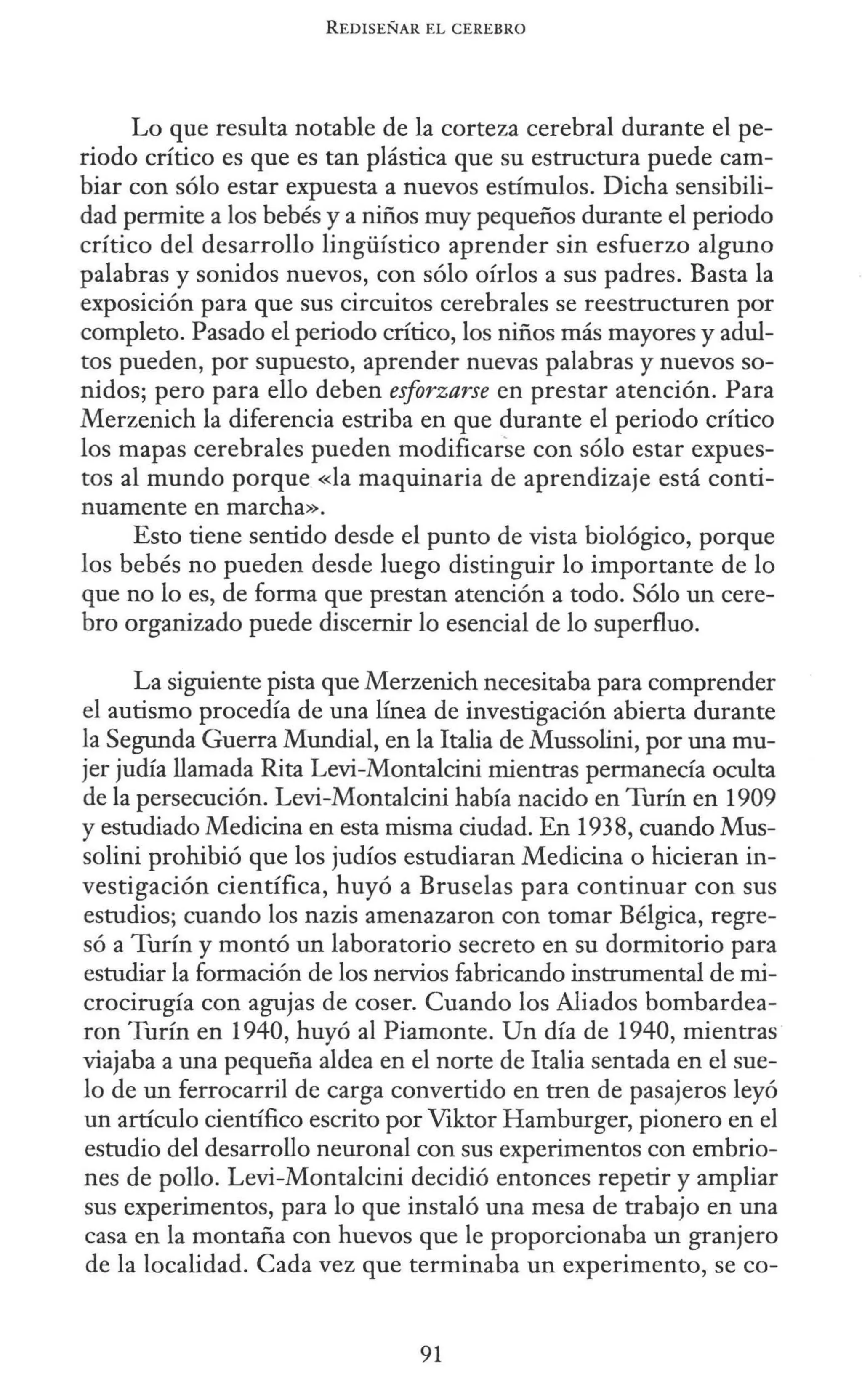 REDISEÑAR EL CEREBRO
Lo que resulta notable de la corteza cerebral durante el pe-
riodo crítico es que es tan plástica que su estructura puede cam-
biar con sólo estar expuesta a nuevos estímulos. Dicha sensibili-
dad permite a los bebés y a niños muy pequeños durante el periodo
crítico del desarrollo lingüístico aprender sin esfuerzo alguno
palabras y sonidos nuevos, con sólo oírlos a sus padres. Basta la
exposición para que sus circuitos cerebrales se reestructuren por
completo. Pasado el periodo crítico, los niños más mayores y adul-
tos pueden, por supuesto, aprender nuevas palabras y nuevos so-
nidos; pero para ello deben esforzarse en prestar atención. Para
Merzenich la diferencia estriba en que durante el periodo crítico
los mapas cerebrales pueden modificarse con sólo estar expues-
tos al mundo porque «la maquinaria de aprendizaje está conti-
nuamente en marcha».
Esto tiene sentido desde el punto de vista biológico, porque
los bebés no pueden desde luego distinguir lo importante de lo
que no lo es, de forma que prestan atención a todo. Sólo un cere-
bro organizado puede discernir lo esencial de lo superfluo.
La siguiente pista que Merzenich necesitaba para comprender
el autismo procedía de una línea de investigación abierta durante
la Segunda Guerra Mundial, en la Italia de Mussolini, por una mu-
jer judía llamada Rita Levi-Montalcini mientras permanecía oculta
de la persecución. Levi-Montalcini había nacido en Turín en 1909
y estudiado Medicina en esta misma ciudad. En 1938, cuando Mus-
solini prohibió que los judíos estudiaran Medicina o hicieran in-
vestigación científica, huyó a Bruselas para continuar con sus
estudios; cuando los nazis amenazaron con tomar Bélgica, regre-
só a Turín y montó un laboratorio secreto en su dormitorio para
estudiar la formación de los nervios fabricando instrumental de mi-
crocirugía con agujas de coser. Cuando los Aliados bombardea-
ron Turín en 1940, huyó al Piamonte. Un día de 1940, mientras
viajaba a una pequeña aldea en el norte de Italia sentada en el sue-
lo de un ferrocarril de carga convertido en tren de pasajeros leyó
un artículo científico escrito por Viktor Hamburger, pionero en el
estudio del desarrollo neuronal con sus experimentos con embrio-
nes de pollo. Levi-Montalcini decidió entonces repetir y ampliar
sus experimentos, para lo que instaló una mesa de trabajo en una
casa en la montaña con huevos que le proporcionaba un granjero
de la localidad. Cada vez que terminaba un experimento, se co-
91
 