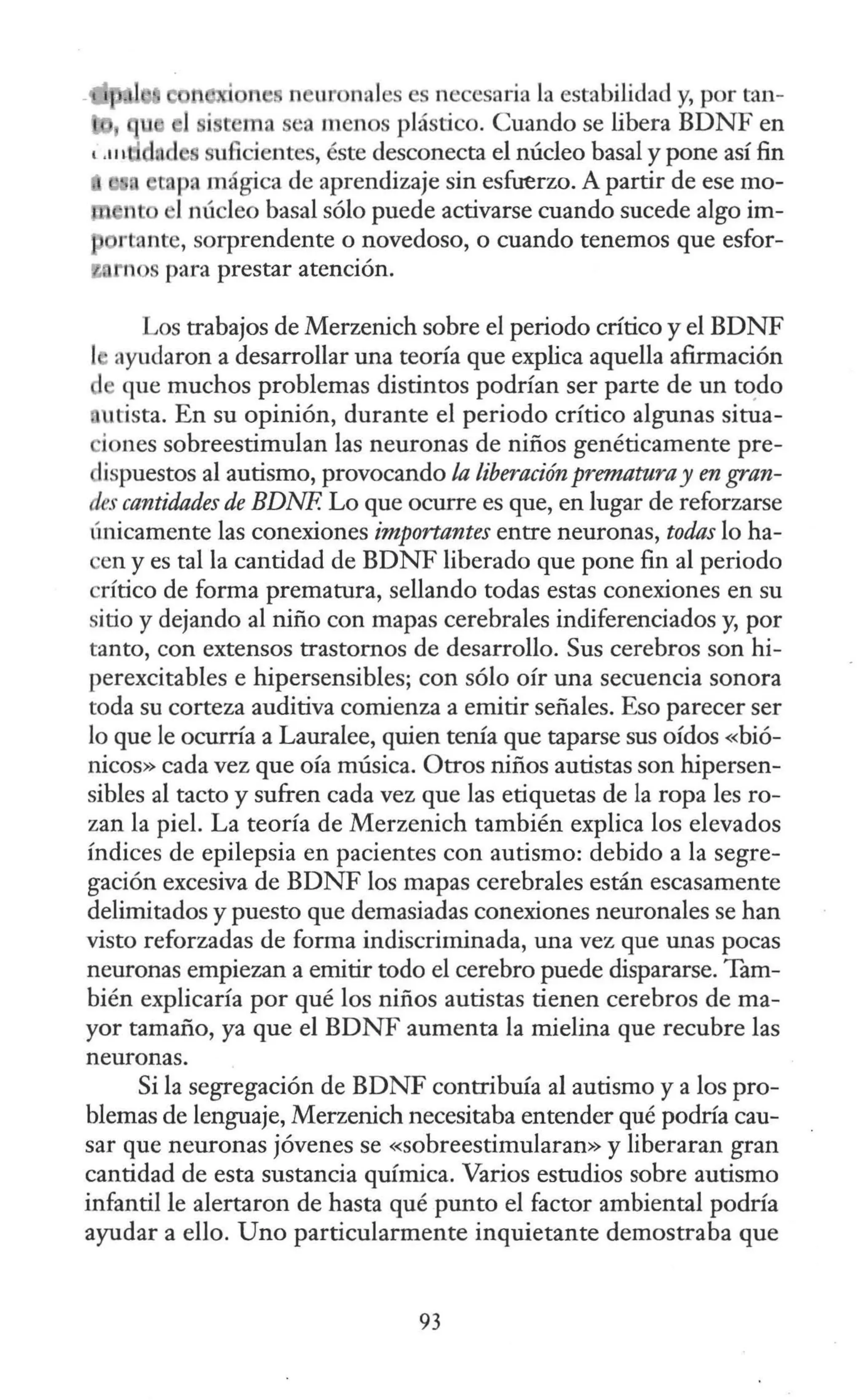 n ur nales es necesaria la estabilidad y, por tan-
ma a menos plástico. Cuando se libera BDNF en
'.111 d u6cientes, éste desconecta el núcleo basal y pone así fin
mpa mágica de aprendizaje sin esfuerzo. A partir de ese mo-
nt 1núcleo basal sólo puede activarse cuando sucede algo im-
rtante, sorprendente o novedoso, o cuando tenemos que esfor-
ios para prestar atención.
Los trabajos de Merzenich sobre el periodo crítico y el BDNF
ayudaron a desarrollar una teoría que explica aquella afirmación
que muchos problemas distintos podrían ser parte de un to.do
utista. En su opinión, durante el periodo crítico algunas situa-
iones sobreestimulan las neuronas de niños genéticamente pre-
dispuestos al autismo, provocando la liberación prematuray en gran-
des cantidades de BDNF. Lo que ocurre es que, en lugar de reforzarse
únicamente las conexiones importantes entre neuronas, todas lo ha-
en y es tal la cantidad de BDNF liberado que pone fin al periodo
crítico de forma prematura, sellando todas estas conexiones en su
sitio y dejando al niño con mapas cerebrales indiferenciados y, por
tanto, con extensos trastornos de desarrollo. Sus cerebros son hi-
perexcitables e hipersensibles; con sólo oír una secuencia sonora
toda su corteza auditiva comienza a emitir señales. Eso parecer ser
lo que le ocurría a Lauralee, quien tenía que taparse sus oídos «bió-
nicos» cada vez que oía música. Otros niños autistas son hipersen-
sibles al tacto y sufren cada vez que las etiquetas de la ropa les ro-
zan la piel. La teoría de Merzenich también explica los elevados
índices de epilepsia en pacientes con autismo: debido a la segre-
gación excesiva de BDNF los mapas cerebrales están escasamente
delimitados y puesto que demasiadas conexiones neuronales se han
visto reforzadas de forma indiscriminada, una vez que unas pocas
neuronas empiezan a emitir todo el cerebro puede dispararse. Tam-
bién explicaría por qué los niños autistas tienen cerebros de ma-
yor tamaño, ya que el BDNF aumenta la mielina que recubre las
neuronas.
Si la segregación de BDNF contribuía al autismo y a los pro-
blemas de lenguaje, Merzenich necesitaba entender qué podría cau-
sar que neuronas jóvenes se «sobreestimularan» y liberaran gran
cantidad de esta sustancia química. Varios estudios sobre autismo
infantil le alertaron de hasta qué punto el factor ambiental podría
ayudar a ello. Uno particularmente inquietante demostraba que
93
 