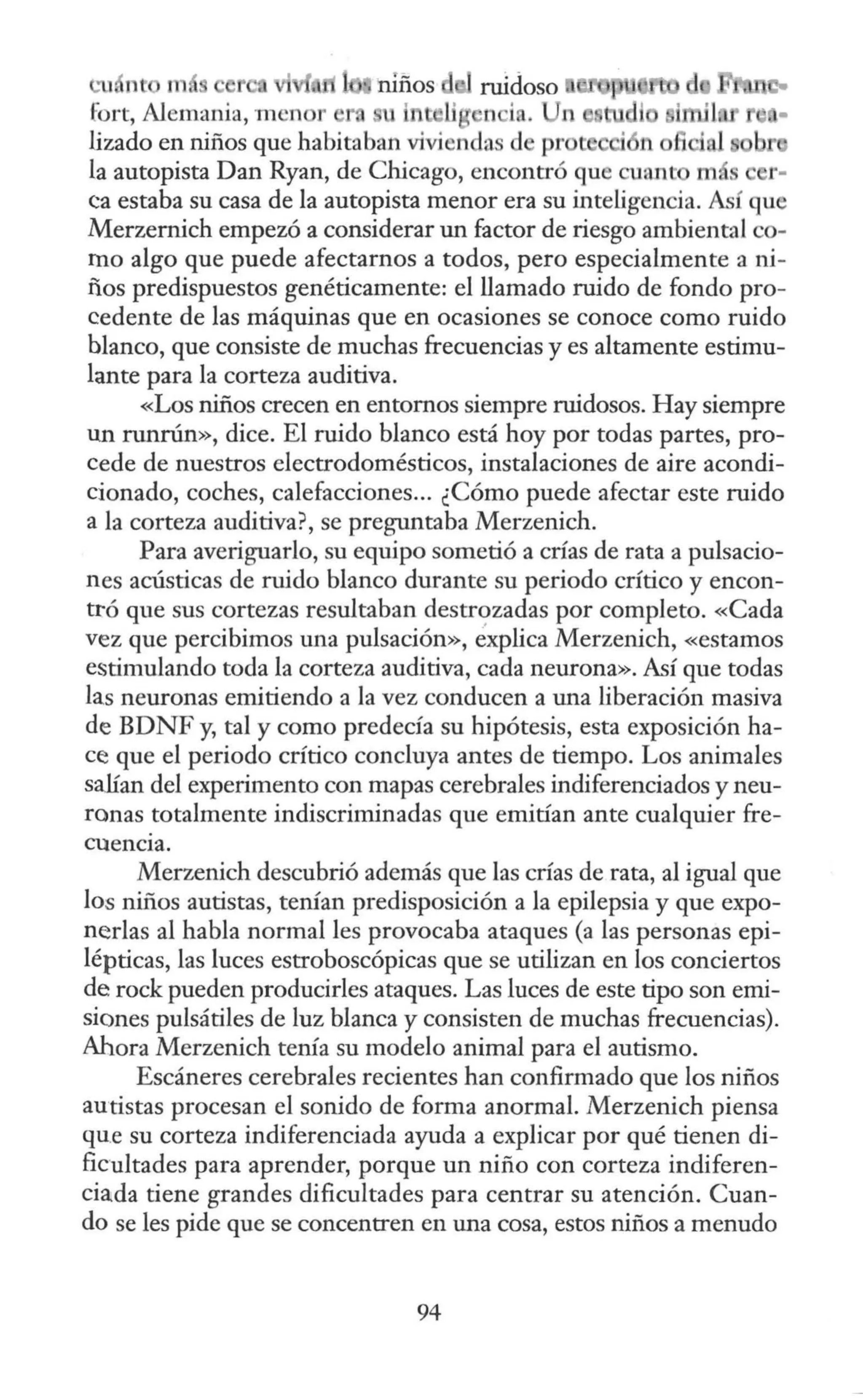 1, ne m, niños
fort, Alemania, m cn r , u li n i . l
!izado en niños que habitaban viviendas d pr n
la autopista Dan Ryan, de Chicago, encontró que cuant m s r-
<.:a estaba su casa de la autopista menor era su inteligencia. Así que
Merzernich empezó a considerar un factor de riesgo ambiental co-
mo algo que puede afectarnos a todos, pero especialmente a ni-
ños predispuestos genéticamente: el llamado ruido de fondo pro-
cedente de las máquinas que en ocasiones se conoce como ruido
blanco, que consiste de muchas frecuencias y es altamente estimu-
lante para la corteza auditiva.
«Los niños crecen en entornos siempre ruidosos. Hay siempre
un runrún», dice. El ruido blanco está hoy por todas partes, pro-
cede de nuestros electrodomésticos, instalaciones de aire acondi-
cionado, coches, calefacciones... ¿Cómo puede afectar este ruido
a la corteza auditiva?, se preguntaba Merzenich.
Para averiguarlo, su equipo sometió a crías de rata a pulsacio-
nes acústicas de ruido blanco durante su periodo crítico y encon-
ttó que sus cortezas resultaban destrozadas por completo. «Cada
vez que percibimos una pulsación», éxplica Merzenich, «estamos
estimulando toda la corteza auditiva, cada neurona». Así que todas
las neuronas emitiendo a la vez conducen a una liberación masiva
de BDNF y, tal y como predecía su hipótesis, esta exposición ha-
ce que el periodo crítico concluya antes de tiempo. Los animales
salían del experimento con mapas cerebrales indiferenciados y neu-
ronas totalmente indiscriminadas que emitían ante cualquier fre-
cuencia.
Merzenich descubrió además que las crías de rata, al igual que
los niños autistas, tenían predisposición a la epilepsia y que expo-
nerlas al habla normal les provocaba ataques (a las personas epi-
lépticas, las luces estroboscópicas que se utilizan en los conciertos
de rock pueden producirles ataques. Las luces de este tipo son emi-
siones pulsátiles de luz blanca y consisten de muchas frecuencias).
Ahora Merzenich tenía su modelo animal para el autismo.
Escáneres cerebrales recientes han confirmado que los niños
autistas procesan el sonido de forma anormal. Merzenich piensa
qu.e su corteza indiferenciada ayuda a explicar por qué tienen di-
ficultades para aprender, porque un niño con corteza indiferen-
ciada tiene grandes dificultades para centrar su atención. Cuan-
do se les pide que se concentren en una cosa, estos niños a menudo
94
 