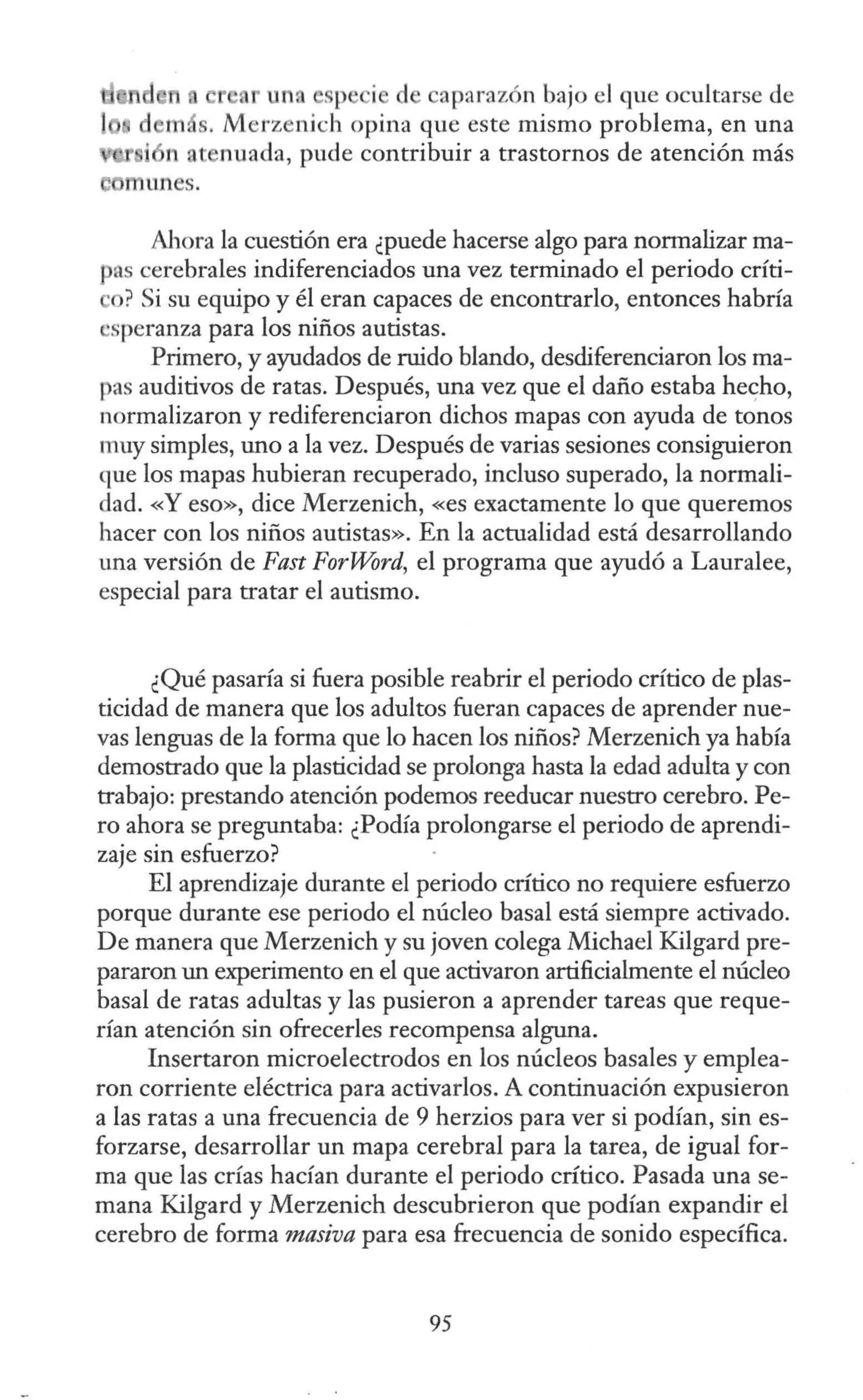 e una sp i de aparazón bajo el que ocultarse de
s. Merz nich opina que este mismo problema, en una
n at nuada, pude contribuir a trastornos de atención más
Ahora la cuestión era ¿puede hacerse algo para normalizar ma-
pas cerebrales indiferenciados una vez terminado el periodo críti-
o? Si su equipo y él eran capaces de encontrarlo, entonces habría
•speranza para los niños autistas.
Primero, y ayudados de ruido blando, desdiferenciaron los ma-
pas auditivos de ratas. Después, una vez que el daño estaba hecho,
normalizaron y rediferenciaron dichos mapas con ayuda de tonos
muy simples, uno a la vez. Después de varias sesiones consiguieron
que los mapas hubieran recuperado, incluso superado, la normali-
dad. «Y eso», dice Merzenich, «es exactamente lo que queremos
hacer con los niños autistas». En la actualidad está desarrollando
una versión de Fast ForWord, el programa que ayudó a Lauralee,
especial para tratar el autismo.
¿Qué pasaría si fuera posible reabrir el periodo crítico de plas-
ticidad de manera que los adultos fueran capaces de aprender nue-
vas lenguas de la forma que lo hacen los niños? Merzenich ya había
demostrado que la plasticidad se prolonga hasta la edad adulta y con
trabajo: prestando atención podemos reeducar nuestro cerebro. Pe-
ro ahora se preguntaba: ¿Podía prolongarse el periodo de aprendi-
zaje sin esfuerzo?
El aprendizaje durante el periodo crítico no requiere esfuerzo
porque durante ese periodo el núcleo basal está siempre activado.
De manera que Merzenich y su joven colega Michael Kilgard pre-
pararon un experimento en el que activaron artificialmente el núcleo
basal de ratas adultas y las pusieron a aprender tareas que reque-
rían atención sin ofrecerles recompensa alguna.
Insertaron microelectrodos en los núcleos basales y emplea-
ron corriente eléctrica para activarlos. A continuación expusieron
a las ratas a una frecuencia de 9 herzios para ver si podían, sin es-
forzarse, desarrollar un mapa cerebral para la tarea, de igual for-
ma que las crías hacían durante el periodo crítico. Pasada una se-
mana Kilgard y Merzenich descubrieron que podían expandir el
cerebro de forma masiva para esa frecuencia de sonido específica.
95
 