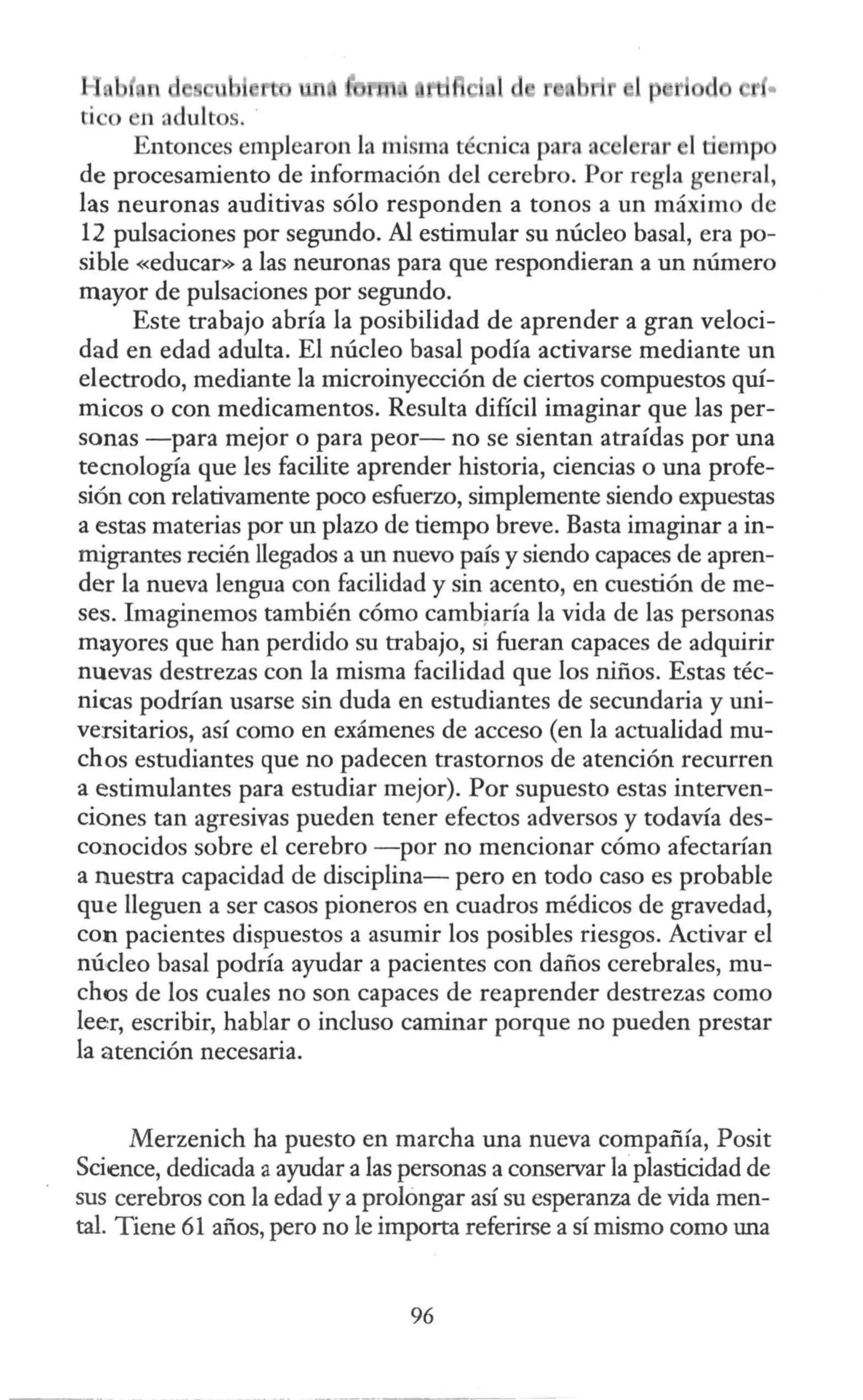 Entonces emplearon La misma técnica pan1 a 1 rnr l · mp
de procesamiento de información del cerebro. Por regla general,
las neuronas auditivas sólo responden a tonos a un máximo de
12 pulsaciones por segundo. Al estimular su núcleo basal, era po-
sible «educar» a las neuronas para que respondieran a un número
mayor de pulsaciones por segundo.
Este trabajo abría la posibilidad de aprender a gran veloci-
dad en edad adulta. El núcleo basal podía activarse mediante un
electrodo, mediante la microinyección de ciertos compuestos quí-
micos o con medicamentos. Resulta difícil imaginar que las per-
sonas -para mejor o para peor- no se sientan atraídas por una
tecnología que les facilite aprender historia, ciencias o una profe-
sión con relativamente poco esfuerzo, simplemente siendo expuestas
a estas materias por un plazo de tiempo breve. Basta imaginar a in-
migrantes recién llegados a un nuevo país y siendo capaces de apren-
der la nueva lengua con facilidad y sin acento, en cuestión de me-
ses. Imaginemos también cómo cambjaría la vida de las personas
mayores que han perdido su trabajo, si fueran capaces de adquirir
nuevas destrezas con la misma facilidad que los niños. Estas téc-
nicas podrían usarse sin duda en estudiantes de secundaria y uni-
versitarios, así como en exámenes de acceso (en la actualidad mu-
chos estudiantes que no padecen trastornos de atención recurren
a estimulantes para estudiar mejor). Por supuesto estas interven-
ciones tan agresivas pueden tener efectos adversos y todavía des-
conocidos sobre el cerebro -por no mencionar cómo afectarían
a nuestra capacidad de disciplina- pero en todo caso es probable
que lleguen a ser casos pioneros en cuadros médicos de gravedad,
con pacientes dispuestos a asumir los posibles riesgos. Activar el
núcleo basal podría ayudar a pacientes con daños cerebrales, mu-
chos de los cuales no son capaces de reaprender destrezas como
lee:r, escribir, hablar o incluso caminar porque no pueden prestar
la atención necesaria.
Merzenich ha puesto en marcha una nueva compañía, Posit
Science, dedicada a ayudar a las personas a conservar la plasticidad de
sus cerebros con la edad y a prolongar así su esperanza de vida men-
tal. Tiene 61 años, pero no le importa referirse a sí mismo como una
96
 
