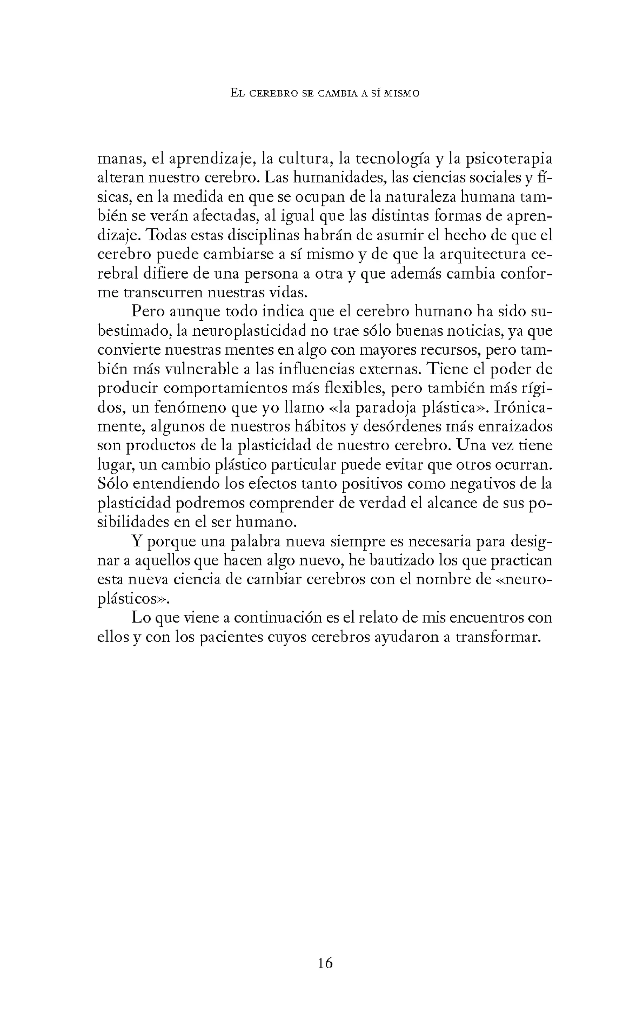 EL CEREBRO SE CANIBIA A SÍ MISMO
manas, el aprendizaje, la cultura, la tecnología y la psicoterapia
alteran nuestro cerebro. Las humanidades, las ciencias sociales y fí-
sicas, en la medida en que se ocupan de la naturaleza humana tam-
bién se verán afectadas, al igual que las distintas formas de apren-
dizaje. Todas estas disciplinas habrán de asumir el hecho de que el
cerebro puede cambiarse a sí mismo y de que la arquitectura ce-
rebral difiere de una persona a otra y que además cambia confor-
me transcurren nuestras vidas.
Pero aunque todo indica que el cerebro humano ha sido su-
bestimado, la neuroplasticidad no trae sólo buenas noticias, ya que
convierte nuestras mentes en algo con mayores recursos, pero tam-
bién más vulnerable a las influencias externas. Tiene el poder de
producir comportamientos más flexibles, pero también más rígi-
dos, un fenómeno que yo llamo «la paradoja plástica». Irónica-
mente, algunos de nuestros hábitos y desórdenes más enraizados
son productos de la plasticidad de nuestro cerebro. Una vez tiene
lugar, un cambio plástico particular puede evitar que otros ocurran.
Sólo entendiendo los efectos tanto positivos como negativos de la
plasticidad podremos comprender de verdad el alcance de sus po-
sibilidades en el ser humano.
Y porque una palabra nueva siempre es necesaria para desig-
nar a aquellos que hacen algo nuevo, he bautizado los que practican
esta nueva ciencia de cambiar cerebros con el nombre de «neuro-
plásticos».
Lo que viene a continuación es el relato de mis encuentros con
ellos y con los pacientes cuyos cerebros ayudaron a transformar.
16
 