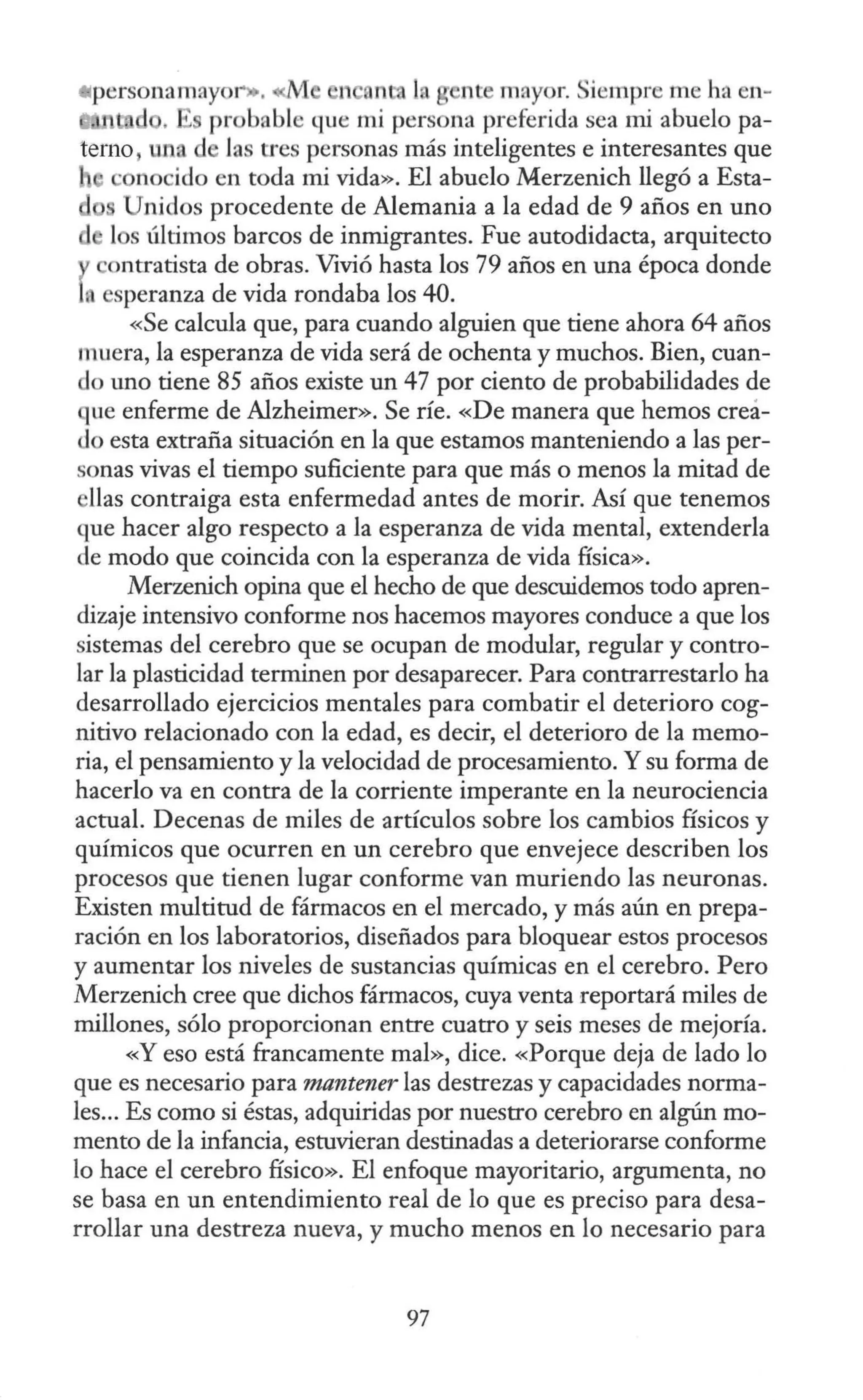 *personamayo1
-.. M 1 an la n · mayor. iempre m ha en-
. ' probable que mi persona preferida sea mi abuelo pa-
terno, un. la tres personas más inteligentes e interesantes que
, · nocido en toda mi vida». El abuelo Merzenich llegó a Esta-
Unidos procedente de Alemania a la edad de 9 años en uno
d l s últimos barcos de inmigrantes. Fue autodidacta, arquitecto
ontratista de obras. Vivió hasta los 79 años en una época donde
• esperanza de vida rondaba los 40.
«Se calcula que, para cuando alguien que tiene ahora 64 años
muera, la esperanza de vida será de ochenta y muchos. Bien, cuan-
do uno tiene 85 años existe un 47 por ciento de probabilidades de
que enferme de Alzheimer». Se ríe. «De manera que hemos creá-
do esta extraña situación en la que estamos manteniendo a las per-
sonas vivas el tiempo suficiente para que más o menos la mitad de
llas contraiga esta enfermedad antes de morir. Así que tenemos
que hacer algo respecto a la esperanza de vida mental, extenderla
de modo que coincida con la esperanza de vida física».
Merzenich opina que el hecho de que descuidemos todo apren-
dizaje intensivo conforme nos hacemos mayores conduce a que los
sistemas del cerebro que se ocupan de modular, regular y contro-
lar la plasticidad terminen por desaparecer. Para contrarrestarlo ha
desarrollado ejercicios mentales para combatir el deterioro cog-
nitivo relacionado con la edad, es decir, el deterioro de la memo-
ria, el pensamiento y la velocidad de procesamiento. Ysu forma de
hacerlo va en contra de la corriente imperante en la neurociencia
actual. Decenas de miles de artículos sobre los cambios ñsicos y
químicos que ocurren en un cerebro que envejece describen los
procesos que tienen lugar conforme van muriendo las neuronas.
Existen multitud de fármacos en el mercado, y más aún en prepa-
ración en los laboratorios, diseñados para bloquear estos procesos
y aumentar los niveles de sustancias químicas en el cerebro. Pero
Merzenich cree que dichos fármacos, cuya venta reportará miles de
millones, sólo proporcionan entre cuatro y seis meses de mejoría.
«Y eso está francamente mal», dice. «Porque deja de lado lo
que es necesario para mantener las destrezas y capacidades norma-
les... Es como si éstas, adquiridas por nuestro cerebro en algún mo-
mento de la infancia, estuvieran destinadas a deteriorarse conforme
lo hace el cerebro físico». El enfoque mayoritario, argumenta, no
se basa en un entendimiento real de lo que es preciso para desa-
rrollar una destreza nueva, y mucho menos en lo necesario para
97
 