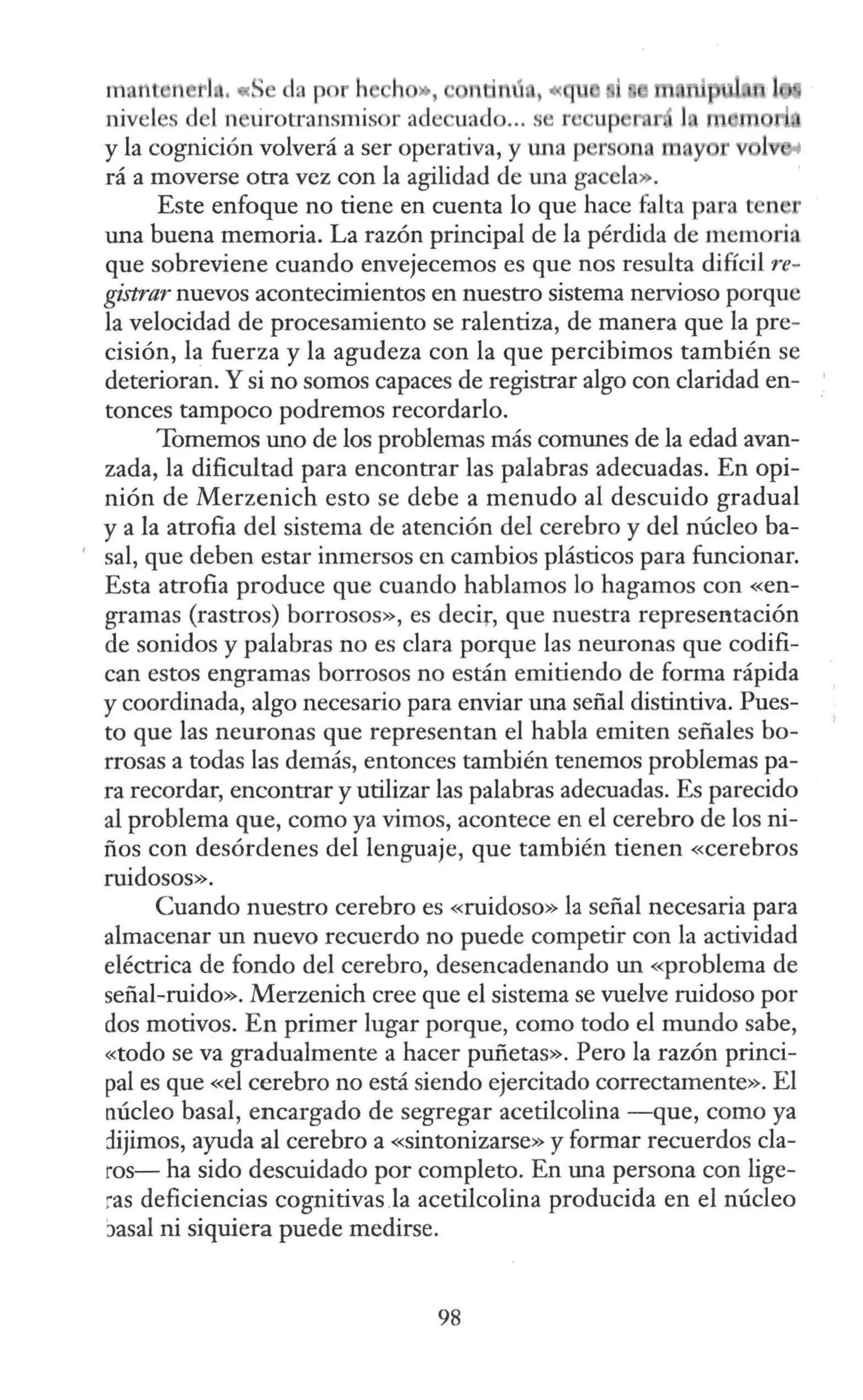 in. nt n 1 ,«S da p r h h », , ce
nivel d l n ürotransmisor acle ua lo... s r cupe
y la cognición volverá a ser operativa, y tma p r na m y
rá a moverse otra vez con la agilidad de una gacela».
Este enfoque no tiene en cuenta lo que hace falta para n r
una buena memoria. La razón principal de la pérdida de memoria
que sobreviene cuando envejecemos es que nos resulta difícil re-
gistrar nuevos acontecimientos en nuestro sistema nervioso porque
la velocidad de procesamiento se ralentiza, de manera que la pre-
cisión, la fuerza y la agudeza con la que percibimos también se
deterioran. Y si no somos capaces de registrar algo con claridad en-
tonces tampoco podremos recordarlo.
Tomemos uno de los problemas más comunes de la edad avan-
zada, la dificultad para encontrar las palabras adecuadas. En opi-
nión de Merzenich esto se debe a menudo al descuido gradual
y a la atrofia del sistema de atención del cerebro y del núcleo ba-
' sal, que deben estar inmersos en cambios plásticos para funcionar.
Esta atrofia produce que cuando hablamos lo hagamos con «en-
gramas (rastros) borrosos», es decir, que nuestra representación
de sonidos y palabras no es clara porque las neuronas que codifi-
can estos engramas borrosos no están emitiendo de forma rápida
y coordinada, algo necesario para enviar una señal distintiva. Pues-
to que las neuronas que representan el habla emiten señales bo-
rrosas a todas las demás, entonces también tenemos problemas pa-
ra recordar, encontrar y utilizar las palabras adecuadas. Es parecido
al problema que, como ya vimos, acontece en el cerebro de los ni-
ños con desórdenes del lenguaje, que también tienen «cerebros
ruidosos».
Cuando nuestro cerebro es «ruidoso» la señal necesaria para
almacenar un nuevo recuerdo no puede competir con la actividad
eléctrica de fondo del cerebro, desencadenando un «problema de
señal-ruido». Merzenich cree que el sistema se vuelve ruidoso por
dos motivos. En primer lugar porque, como todo el mundo sabe,
«todo se va gradualmente a hacer puñetas». Pero la razón princi-
pal es que «el cerebro no está siendo ejercitado correctamente». El
núcleo basal, encargado de segregar acetilcolina -que, como ya
dijimos, ayuda al cerebro a «sintonizarse» y formar recuerdos cla-
ros- ha sido descuidado por completo. En una persona con lige-
ras deficiencias cognitivas Ja acetilcolina producida en el núcleo
)asal ni siquiera puede medirse.
98
 