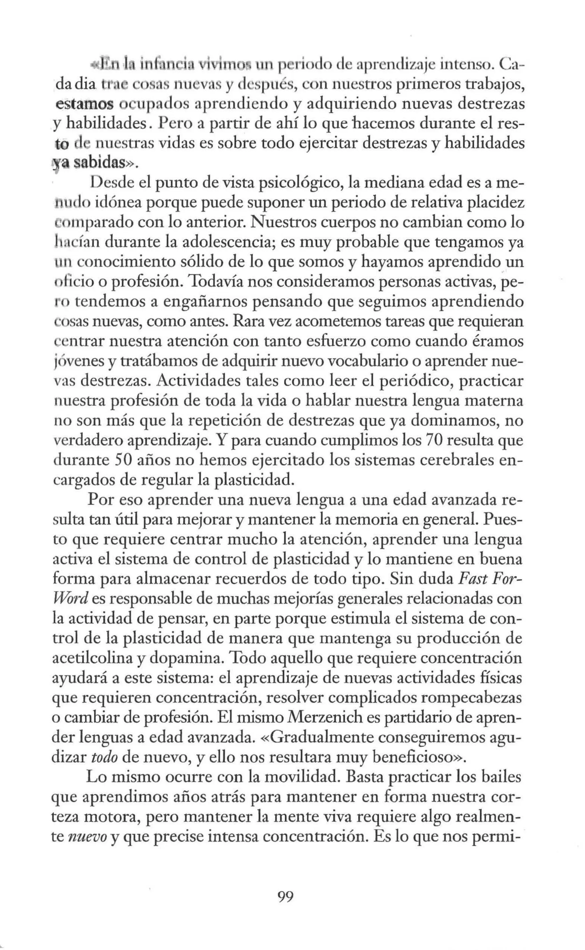 « rn un p rioclo ele aprendjzaje intenso. Ca-
da dia t osas nu vas y después, con nuestros primeros trabajos,
estamos upados aprendiendo y adquiriendo nuevas destrezas
y habilidades. Pero a partir de ahí lo que hacemos durante el res-
t-0 nuestras vidas es sobre todo ejercitar destrezas y habilidades
1 a sabidas».
Desde el punto de vista psicológico, la mediana edad es a me-
1 udo idónea porque puede suponer un periodo de relativa placidez
timparado con lo anterior. Nuestros cuerpos no cambian como lo
hncían durante la adolescencia; es muy probable que tengamos ya
un conocimiento sólido de lo que somos y hayamos aprendido un
ficio o profesión. Todavía nos consideramos personas activas, pe-
o tendemos a engañarnos pensando que seguimos aprendiendo
·osas nuevas, como antes. Rara vez acometemos tareas que requieran
entrar nuestra atención con tanto esfuerzo como cuando éramos
jóvenes y tratábamos de adquirir nuevo vocabulario o aprender nue-
vas destrezas. Actividades tales como leer el periódico, practicar
nuestra profesión de toda la vida o hablar nuestra lengua materna
no son más que la repetición de destrezas que ya dominamos, no
verdadero aprendizaje. Y para cuando cumplimos los 70 resulta que
durante 50 años no hemos ejercitado los sistemas cerebrales en-
cargados de regular la plasticidad.
Por eso aprender una nueva lengua a una edad avanzada re-
sulta tan útil para mejorar y mantener la memoria en general. Pues-
to que requiere centrar mucho la atención, aprender una lengua
activa el sistema de control de plasticidad y lo mantiene en buena
forma para almacenar recuerdos de todo tipo. Sin duda Fast For-
Word es responsable de muchas mejorías generales relacionadas con
la actividad de pensar, en parte porque estimula el sistema de con-
trol de la plasticidad de manera que mantenga su producción de
acetilcolina y dopamina. Todo aquello que requiere concentración
ayudará a este sistema: el aprendizaje de nuevas actividades físicas
que requieren concentración, resolver complicados rompecabezas
o cambiar de profesión. El mismo Merzenich es partidario de apren-
der lenguas a edad avanzada. «Gradualmente conseguiremos agu-
dizar todo de nuevo, y ello nos resultara muy beneficioso».
Lo mismo ocurre con la movilidad. Basta practicar los bailes
que aprendimos años atrás para mantener en forma nuestra cor-
teza motora, pero mantener la mente viva requiere algo realmen-
te nuevo y que precise intensa concentración. Es lo que nos permi-
99
 