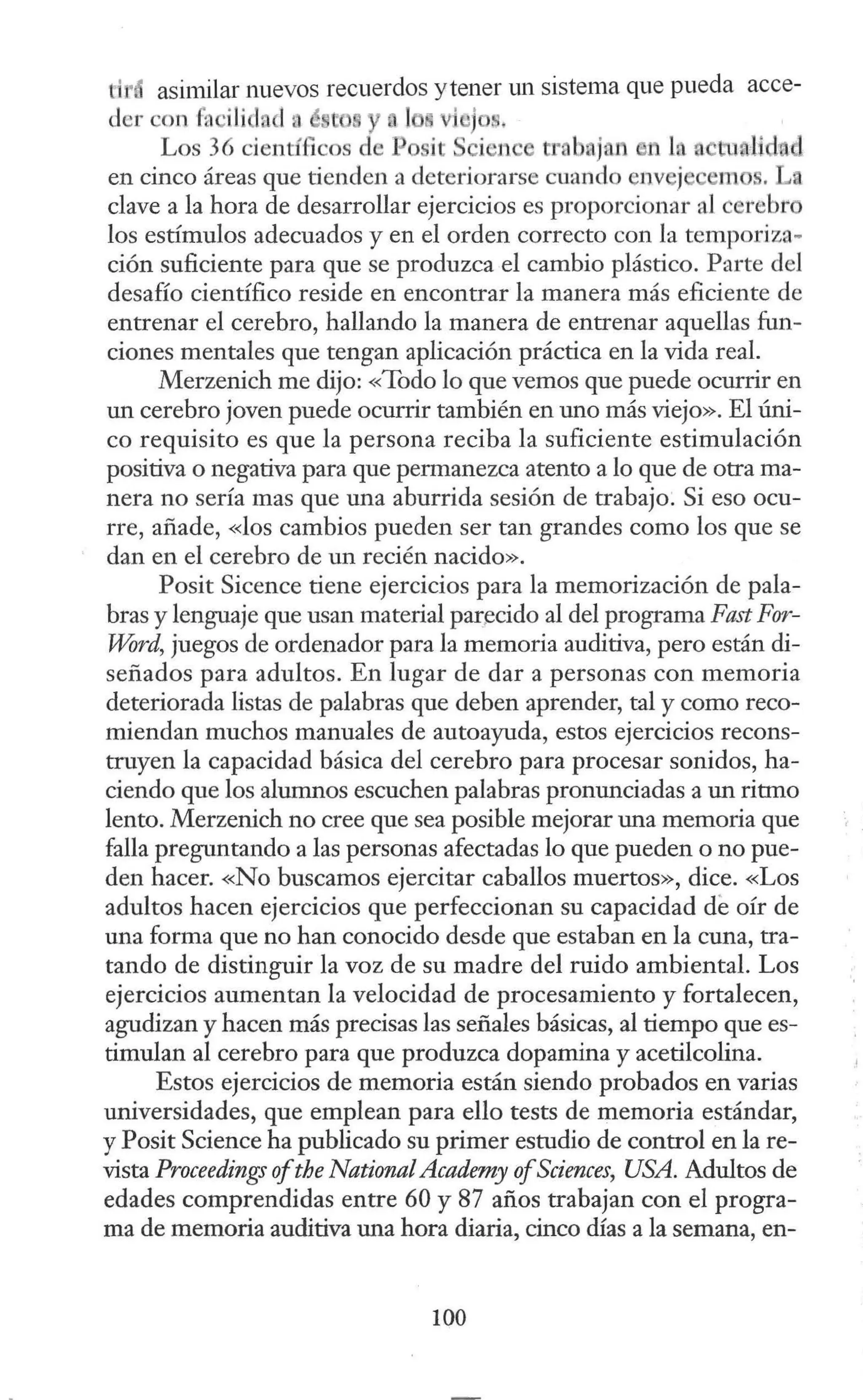 ti asimilar nuevos recuerdos ytener un sistema que pueda acce-
der con fa ili fa 1a é e y lo vi •jos.
Los 36 científicos ele Posit S i ne t:r. bojan n la
en cinco áreas que tienden a deteriorarse cuando env"j em s. L
clave a la hora de desarrollar ejercicios es proporcionar al cerebro
los estímulos adecuados y en el orden correcto con la temporiza-
ción suficiente para que se produzca el cambio plástico. Parte del
desafío científico reside en encontrar la manera más eficiente de
entrenar el cerebro, hallando la manera de entrenar aquellas fun-
ciones mentales que tengan aplicación práctica en la vida real.
Merzenich me dijo: «Todo lo que vemos que puede ocurrir en
un cerebro joven puede ocurrir también en uno más viejo». El úni-
co requisito es que la persona reciba la suficiente estimulación
positiva o negativa para que permanezca atento a lo que de otra ma-
nera no sería mas que una aburrida sesión de trabajo. Si eso ocu-
rre, añade, «los cambios pueden ser tan grandes como los que se
dan en el cerebro de un recién nacido».
Posit Sicence tiene ejercicios para la memorización de pala-
bras y lenguaje que usan material par~cido al del programa Fast For-
Word, juegos de ordenador para la memoria auditiva, pero están di-
señados para adultos. En lugar de dar a personas con memoria
deteriorada listas de palabras que deben aprender, tal y como reco-
miendan muchos manuales de autoayuda, estos ejercicios recons-
truyen la capacidad básica del cerebro para procesar sonidos, ha-
ciendo que los alumnos escuchen palabras pronunciadas a un ritmo
lento. Merzenich no cree que sea posible mejorar una memoria que
falla preguntando a las personas afectadas lo que pueden o no pue-
den hacer. «No buscamos ejercitar caballos muertos», dice. «Los
adultos hacen ejercicios que perfeccionan su capacidad de oír de
una forma que no han conocido desde que estaban en la cuna, tra-
tando de distinguir la voz de su madre del ruido ambiental. Los
ejercicios aumentan la velocidad de procesamiento y fortalecen,
agudizan y hacen más precisas las señales básicas, al tiempo que es-
timulan al cerebro para que produzca dopamina y acetilcolina.
Estos ejercicios de memoria están siendo probados en varias
universidades, que emplean para ello tests de memoria estándar,
y Posit Science ha publicado su primer estudio de control en la re-
vista Proceedings ofthe NationalAcademy ofSciences, USA. Adultos de
edades comprendidas entre 60 y 87 años trabajan con el progra-
ma de memoria auditiva una hora diaria, cinco días a la semana, en-
100
 