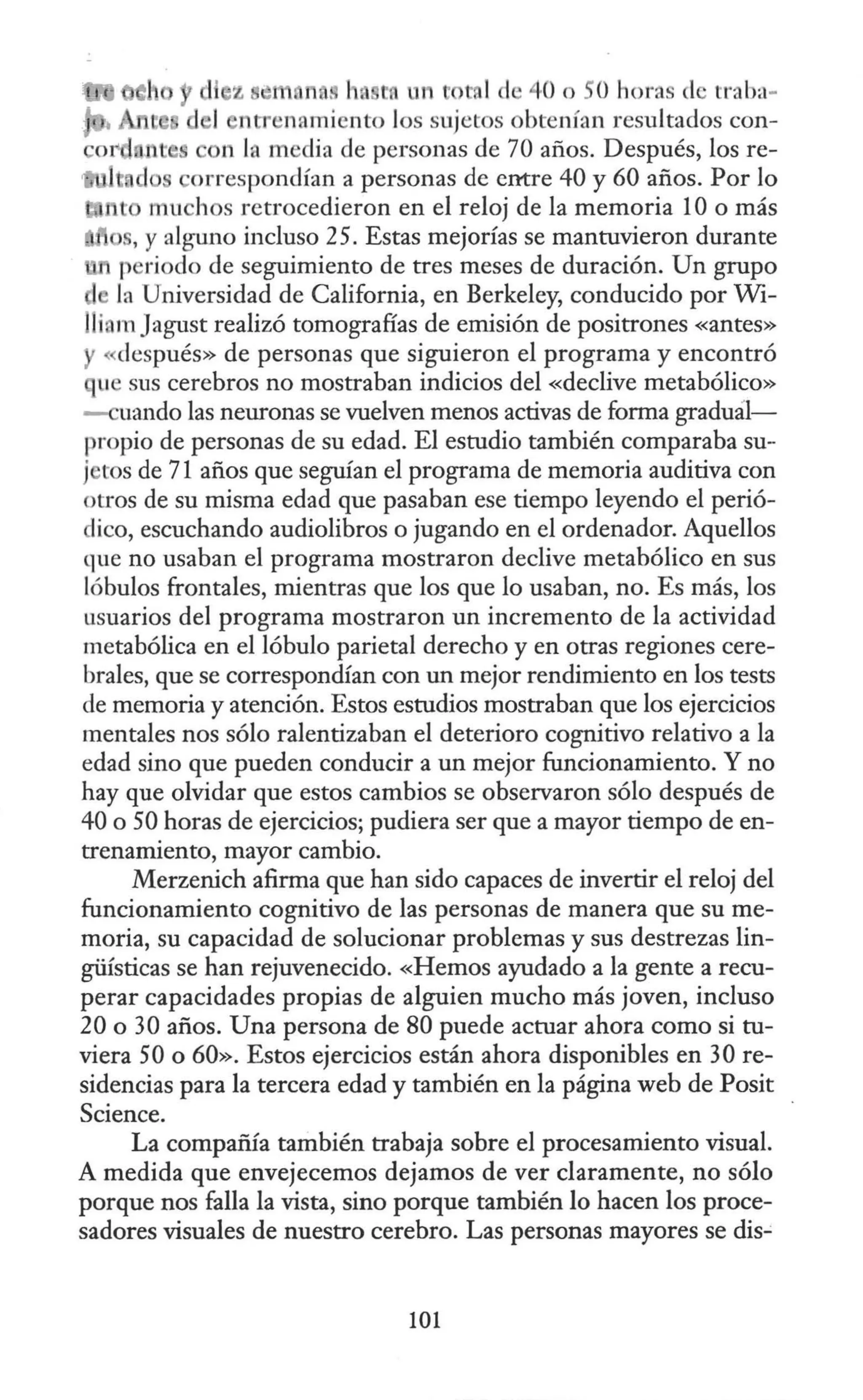 na. h. to un total de 40 o Ohoras de traba-
ntr namiento los sujetos obtenían resultados con-
n la media de personas de 70 años. Después, los re-
orrespondían a personas de entre 40 y 60 años. Por lo
muchos retrocedieron en el reloj de la memoria 1Oo más
, y alguno incluso 25. Estas mejorías se mantuvieron durante
periodo de seguimiento de tres meses de duración. Un grupo
la Universidad de California, en Berkeley, conducido por Wi-
lliam Jagust realizó tomografías de emisión de positrones «antes»
«después» de personas que siguieron el programa y encontró
que sus cerebros no mostraban indicios del «declive metabólico»
-cuando las neuronas se vuelven menos activas de forma graduál-
propio de personas de su edad. El estudio también comparaba su-
j tos de 71 años que seguían el programa de memoria auditiva con
otros de su misma edad que pasaban ese tiempo leyendo el perió-
lico, escuchando audiolibros o jugando en el ordenador. Aquellos
que no usaban el programa mostraron declive metabólico en sus
lóbulos frontales, mientras que los que lo usaban, no. Es más, los
usuarios del programa mostraron un incremento de la actividad
metabólica en el lóbulo parietal derecho y en otras regiones cere-
brales, que se correspondían con un mejor rendimiento en los tests
de memoria y atención. Estos estudios mostraban que los ejercicios
mentales nos sólo ralentizaban el deterioro cognitivo relativo a la
edad sino que pueden conducir a un mejor funcionamiento. Y no
hay que olvidar que estos cambios se observaron sólo después de
40 o 50 horas de ejercicios; pudiera ser que a mayor tiempo de en-
trenamiento, mayor cambio.
Merzenich afirma que han sido capaces de invertir el reloj del
funcionamiento cognitivo de las personas de manera que su me-
moria, su capacidad de solucionar problemas y sus destrezas lin-
güísticas se han rejuvenecido. «Hemos ayudado a la gente a recu-
perar capacidades propias de alguien mucho más joven, incluso
20 o 30 años. Una persona de 80 puede actuar ahora como si tu-
viera 50 o 60». Estos ejercicios están ahora disponibles en 30 re-
sidencias para la tercera edad y también en la página web de Posit
Science.
La compañía también trabaja sobre el procesamiento visual.
A medida que envejecemos dejamos de ver claramente, no sólo
porque nos falla la vista, sino porque también lo hacen los proce-
sadores visuales de nuestro cerebro. Las personas mayores se dis-'
101
 