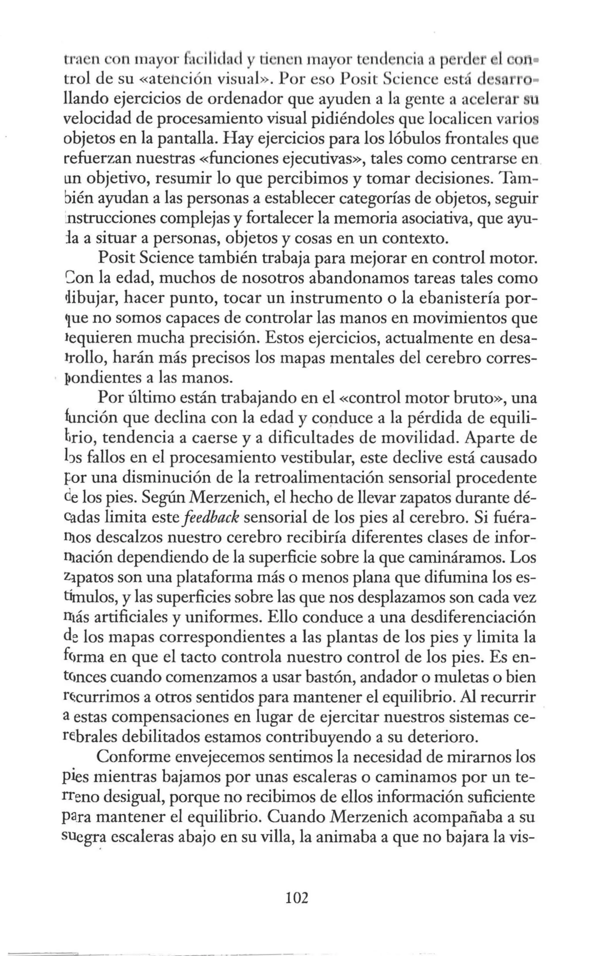 tra n on mayor fa ·ilida 1y ti 'n n mayor t nd n ina p rd r l
trol de su «ate11ción visual». Por eso Posít Science está d ' arr -
llando ejercicios de ordenador que ayuden a la gente a a el rnr
velocidad de procesamiento visual pidiéndoles que localicen vario
objetos en la pantalla. Hay ejercicios para los lóbulos frontales qu
refuerzan nuestras «funciones ejecutivas», tales como centrarse en
un objetivo, resumir lo que percibimos y tomar decisiones. Tam-
bién ayudan a las personas a establecer categorías de objetos, seguir
.nstrucciones complejas y fortalecer la memoria asociativa, que ayu-
fa a situar a personas, objetos y cosas en un contexto.
Posit Science también trabaja para mejorar en control motor.
Son la edad, muchos de nosotros abandonamos tareas tales como
ilibujar, hacer punto, tocar un instrumento o la ebanistería por-
~ue no somos capaces de controlar las manos en movimientos que
•equieren mucha precisión. Estos ejercicios, actualmente en desa-
•rollo, harán más precisos los mapas mentales del cerebro corres-
~ondientes a las manos.
Por último están trabajando en el «control motor bruto», una
función que declina con la edad y coµduce a la pérdida de equili-
hrio, tendencia a caerse y a dificultades de movilidad. Aparte de
hs fallos en el procesamiento vestibular, este declive está causado
Por una disminución de la retroalimentación sensorial procedente
de los pies. Según Merzenich, el hecho de llevar zapatos durante dé-
cadas limita este feedback sensorial de los pies al cerebro. Si fuéra-
ni.os descalzos nuestro cerebro recibiría diferentes clases de infor-
ni.ación dependiendo de la superficie sobre la que camináramos. Los
Z:ipatos son mm plataforma más o menos plana que difumina los es-
tímulos, y las superficies sobre las que nos desplazamos son cada vez
n1ás artificiales y uniformes. Ello conduce a una desdiferenciación
de los mapas correspondientes a las plantas de los pies y limita la
ÍC1rma en que el tacto controla nuestro control de los pies. Es en-
tcmces cuando comenzamos a usar bastón, andador o muletas o bien
r~currimos a otros sentidos para mantener el equilibrio. Al recurrir
a estas compensaciones en lugar de ejercitar nuestros sistemas ce-
rebrales debilitados estamos contribuyendo a su deterioro.
Conforme envejecemos sentimos la necesidad de mirarnos los
pies mientras bajamos por unas escaleras o caminamos por un te-
rreno desigual, porque no recibimos de ellos información suficiente
para mantener el equilibrio. Cuando Merzenich acompañaba a su
SUegr~ escaleras abajo en su villa, la animaba a que no bajara la vis-
102
 