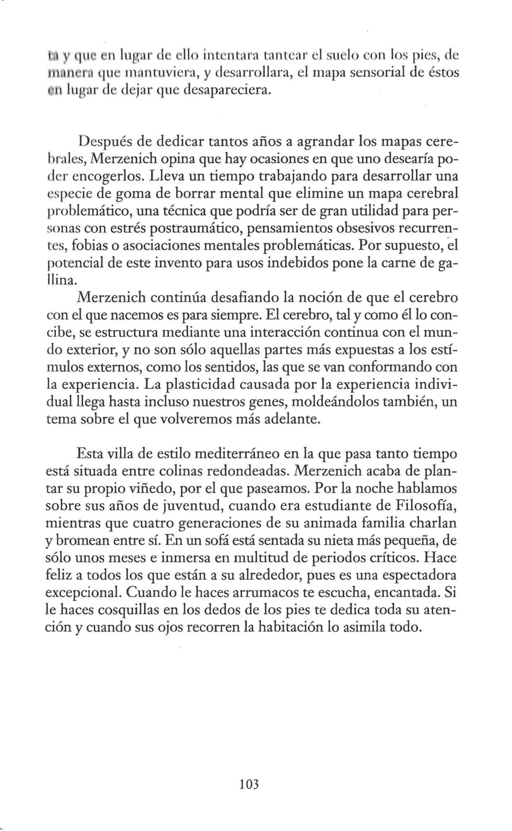 ....
n lu r d llo ititcntal'ft tantear el suelo con los pies, de
n ro qu , mantuviera, y desarrollara, el mapa sensorial de éstos
lugar de dejar que desapareciera.
Después de dedicar tantos años a agrandar los mapas cere-
brales, Merzenich opina que hay ocasiones en que uno desearía po-
der encogerlos. Lleva un tiempo trabajando para desarrollar una
"Specie de goma de borrar mental que elimine un mapa cerebral
problemático, una técnica que podría ser de gran utilidad para per-
sonas con estrés postraumático, pensamientos obsesivos recurren-
tes, fobias o asociaciones mentales problemáticas. Por supuesto, el
potencial de este invento para usos indebidos pone la carne de ga-
llina.
Merzenich continúa desafiando la noción de que el cerebro
con el que nacemos es para siempre. El cerebro, tal y como él lo con-
cibe, se estructura mediante una interacción continua con el mun-
do exterior, y no son sólo aquellas partes más expuestas a los estí-
mulos externos, como los sentidos, las que se van conformando con
la experiencia. La plasticidad causada por la experiencia indivi-
dual llega hasta incluso nuestros genes, moldeándolos también, un
tema sobre el que volveremos más adelante.
Esta villa de estilo mediterráneo en la que pasa tanto tiempo
está situada entre colinas redondeadas. Merzenich acaba de plan-
tar su propio viñedo, por el que paseamos. Por la noche hablamos
sobre sus años de juventud, cuando era estudiante de Filosofía,
mientras que cuatro generaciones de su animada familia charlan
y bromean entre sí. En un sofá está sentada su nieta más pequeña, de
sólo unos meses e inmersa en multitud de periodos críticos. Hace
feliz a todos los que están a su alrededor, pues es una espectadora
excepcional. Cuando le haces arrumacos te escucha, encantada. Si
le haces cosquillas en los dedos de los pies te dedica toda su aten-
ción y cuando sus ojos recorren la habitación lo asimila todo.
103
 