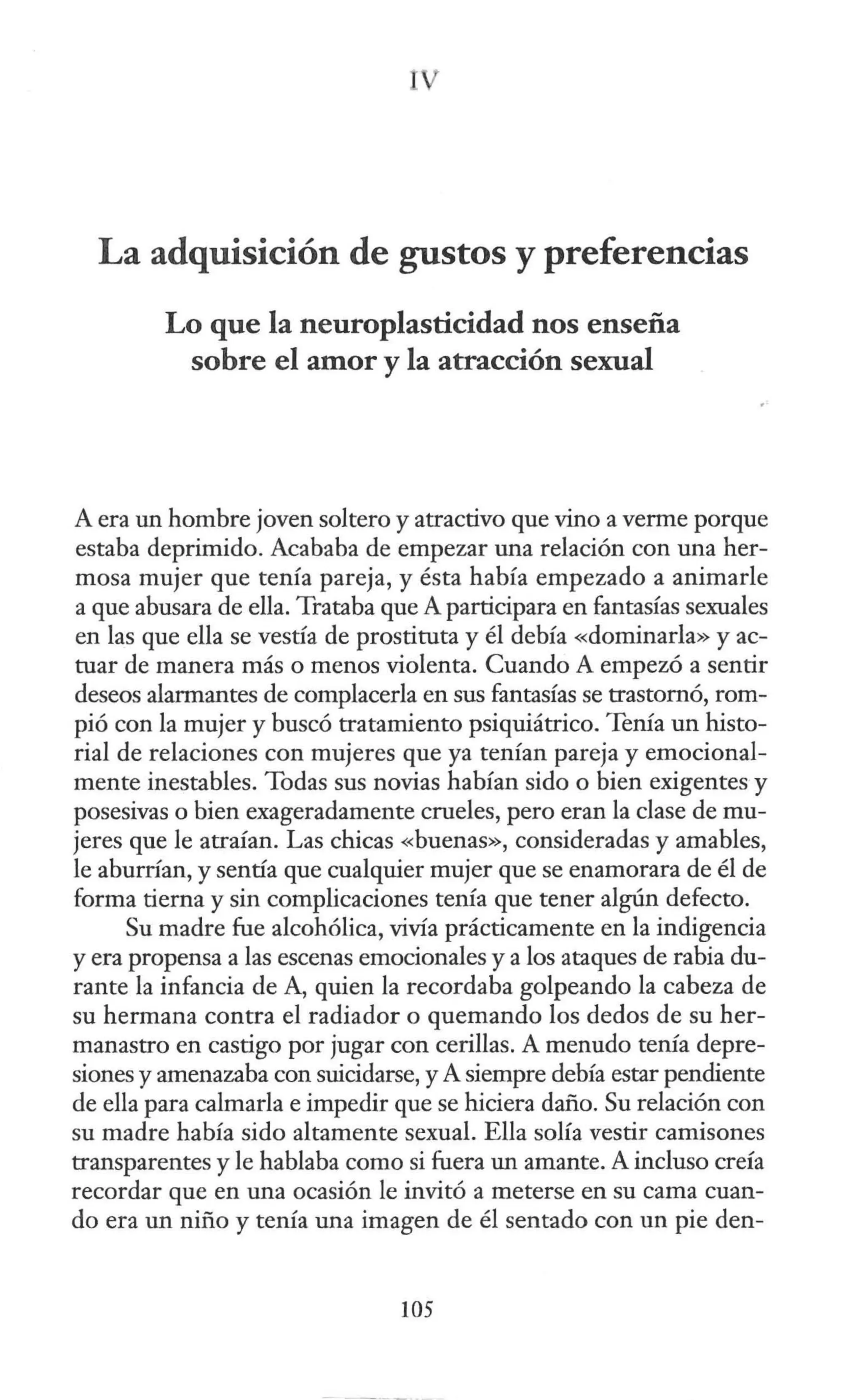La adquisición de gustos y preferencias
Lo que la neuroplasticidad nos enseña
sobre el amor y la atracción sexual
A era un hombre joven soltero y atractivo que vino a verme porque
estaba deprimido. Acababa de empezar una relación con una her-
mosa mujer que tenía pareja, y ésta había empezado a animarle
a que abusara de ella. Trataba que A participara en fantasías sexuales
en las que ella se vestía de prostituta y él debía «dominarla» yac-
tuar de manera más o menos violenta. Cuando A empezó a sentir
deseos alarmantes de complacerla en sus fantasías se trastornó, rom-
pió con la mujer y buscó tratamiento psiquiátrico. Tenía un histo-
rial de relaciones con mujeres que ya tenían pareja y emocional-
mente inestables. Todas sus novias habían sido o bien exigentes y
posesivas o bien exageradamente crueles, pero eran la clase de mu-
jeres que le atraían. Las chicas «buenas», consideradas y amables,
le aburrían, y sentía que cualquier mujer que se enamorara de él de
forma tierna y sin complicaciones tenía que tener algún defecto.
Su madre fue alcohólica, vivía prácticamente en la indigencia
y era propensa a las escenas emocionales y a los ataques de rabia du-
rante la infancia de A, quien la recordaba golpeando la cabeza de
su hermana contra el radiador o quemando los dedos de su her-
manastro en castigo por jugar con cerillas. A menudo tenía depre-
siones y amenazaba con suicidarse, y A siempre debía estar pendiente
de ella para calmarla e impedir que se hiciera daño. Su relación con
su madre había sido altamente sexual. Ella solía vestir camisones
transparentes y le hablaba como si fuera un amante. A incluso creía
recordar que en una ocasión le invitó a meterse en su cama cuan-
do era un niño y tenía una imagen de él sentado con un pie den-
105
 