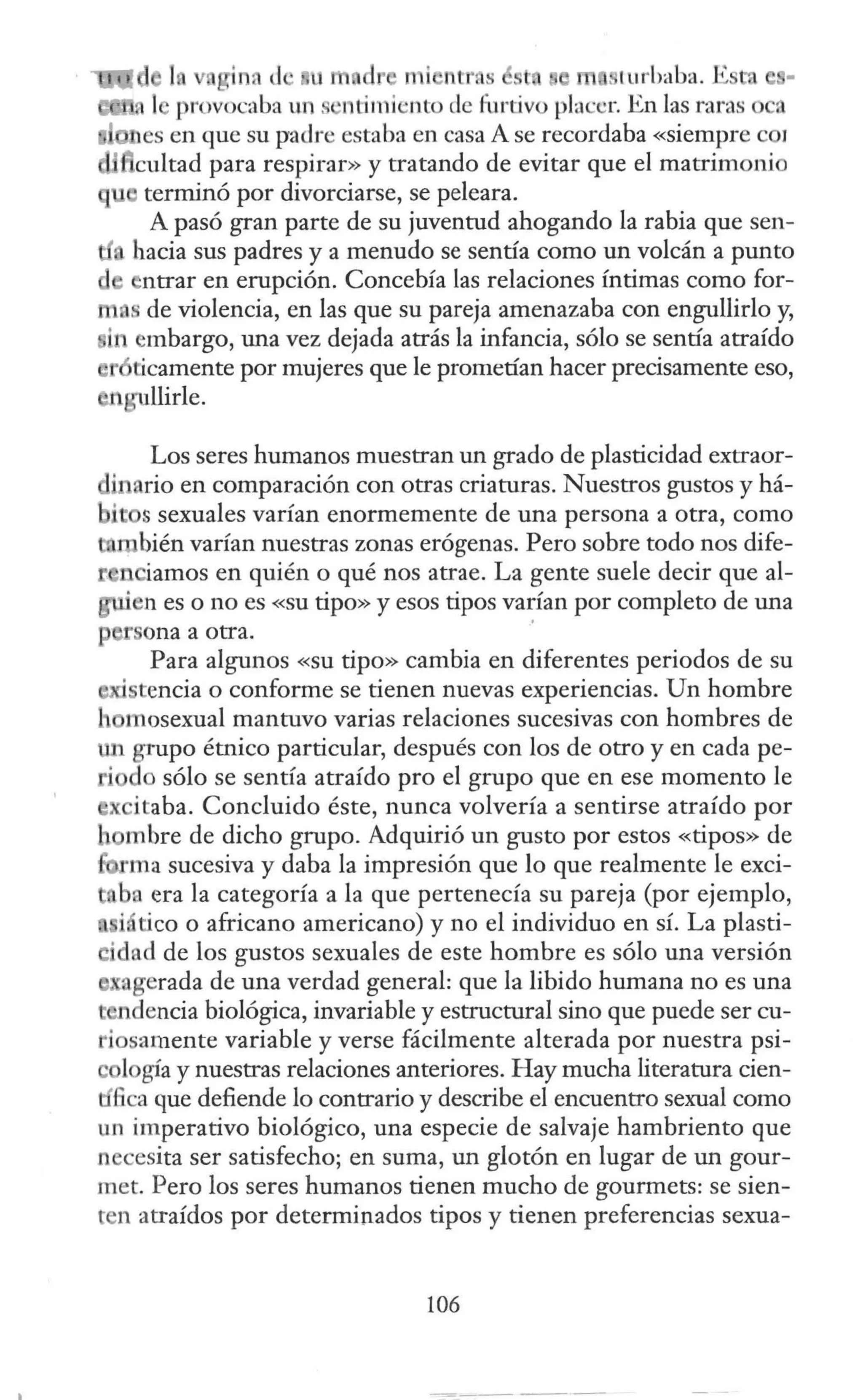 in, J ni t tr sé t turbaba. 1.0:' ,
. 1 provocaba un . ·ntimi ·nto de Í11rtivo placer. En las raras o a
es en que su padre estaba en casa A se recordaba «siempre coi
cultad para respirar» y tratando de evitar que el matrimonio
terminó por divorciarse, se peleara.
A pasó gran parte de su juventud ahogando la rabia que sen-
hacia sus padres y a menudo se sentía como un volcán a punto
ntrar en erupción. Concebía las relaciones íntimas como for-
de violencia, en las que su pareja amenazaba con engullirlo y,
embargo, una vez dejada atrás la infancia, sólo se sentía atraído
ticamente por mujeres que le prometían hacer precisamente eso,
llirle.
Los seres humanos muestran un grado de plasticidad extraor-
h ario en comparación con otras criaturas. Nuestros gustos y há-
i · s sexuales varían enormemente de una persona a otra, como
bién varían nuestras zonas erógenas. Pero sobre todo nos dife-
r n iamos en quién o qué nos atrae. La gente suele decir que al-
.en es o no es «su tipo» y esos tipos varían por completo de una
1 ona a otra.
Para algunos «su tipo» cambia en diferentes periodos de su
· tencia o conforme se tienen nuevas experiencias. Un hombre
mosexual mantuvo varias relaciones sucesivas con hombres de
grupo étnico particular, después con los de otro y en cada pe-
o sólo se sentía atraído pro el grupo que en ese momento le
, itaba. Concluido éste, nunca volvería a sentirse atraído por
mbre de dicho grupo. Adquirió un gusto por estos «tipos» de
·ma sucesiva y daba la impresión que lo que realmente le exci-
ba era la categoría a la que pertenecía su pareja (por ejemplo,
i tico o africano americano) y no el individuo en sí. La plasti-
cidad de los gustos sexuales de este hombre es sólo una versión
, .gerada de una verdad general: que la libido humana no es una
dencia biológica, invariable y estructural sino que puede ser cu-
i samente variable y verse fácilmente alterada por nuestra psi-
c logía y nuestras relaciones anteriores. Hay mucha literatura cien-
Gca que defiende lo contrario y describe el encuentro sexual como
un imperativo biológico, una especie de salvaje hambriento que
n cesita ser satisfecho; en suma, un glotón en lugar de un gour-
met. Pero los seres humanos tienen mucho de gourmets: se sien-
ten atraídos por determinados tipos y tienen preferencias sexua-
106
 
