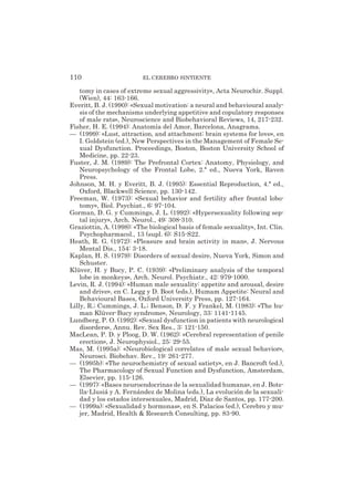 tomy in cases of extreme sexual aggressivity», Acta Neurochir. Suppl.
(Wien), 44: 163-166.
Everitt, B. J. (1990): «Sexual motivation: a neural and behavioural analy-
sis of the mechanisms underlying appetitive and copulatory responses
of male rats», Neuroscience and Biobehavioral Reviews, 14, 217-232.
Fisher, H. E. (1994): Anatomía del Amor, Barcelona, Anagrama.
— (1999): «Lust, attraction, and attachment: brain systems for love», en
I. Goldstein (ed.), New Perspectives in the Management of Female Se-
xual Dysfunction. Proceedings, Boston, Boston University School of
Medicine, pp. 22-23.
Fuster, J. M. (1989): The Prefrontal Cortex: Anatomy, Physiology, and
Neuropsychology of the Frontal Lobe, 2.ª ed., Nueva York, Raven
Press.
Johnson, M. H. y Everitt, B. J. (1995): Essential Reproduction, 4.ª ed.,
Oxford, Blackwell Science, pp. 130-142.
Freeman, W. (1973): «Sexual behavior and fertility after frontal lobo-
tomy», Biol. Psychiat., 6: 97-104.
Gorman, D. G. y Cummings, J. L. (1992): «Hypersexuality following sep-
tal injury», Arch. Neurol., 49: 308-310.
Graziottin, A. (1998): «The biological basis of female sexuality», Int. Clin.
Psychopharmacol., 13 (supl. 6): S15-S22.
Heath, R. G. (1972): «Pleasure and brain activity in man», J. Nervous
Mental Dis., 154: 3-18.
Kaplan, H. S. (1979): Disorders of sexual desire, Nueva York, Simon and
Schuster.
Klüver, H. y Bucy, P. C. (1939): «Preliminary analysis of the temporal
lobe in monkeys», Arch. Neurol. Psychiatr., 42: 979-1000.
Levin, R. J. (1994): «Human male sexuality: appetite and arousal, desire
and drive», en C. Legg y D. Boot (eds.), Humam Appetite: Neural and
Behavioural Bases, Oxford University Press, pp. 127-164.
Lilly, R.; Cummings, J. L.; Benson, D. F. y Frankel, M. (1983): «The hu-
man Klüver-Bucy syndrome», Neurology, 33: 1141-1145.
Lundberg, P. O. (1992): «Sexual dysfunction in patients with neurological
disorders», Annu. Rev. Sex Res., 3: 121-150.
MacLean, P. D. y Ploog, D. W. (1962): «Cerebral representation of penile
erection», J. Neurophysiol., 25: 29-55.
Mas, M. (1995a): «Neurobiological correlates of male sexual behavior»,
Neurosci. Biobehav. Rev., 19: 261-277.
— (1995b): «The neurochemistry of sexual satiety», en J. Bancroft (ed.),
The Pharmacology of Sexual Function and Dysfunction, Amsterdam,
Elsevier, pp. 115-126.
— (1997): «Bases neuroendocrinas de la sexualidad humana», en J. Bote-
lla-Llusiá y A. Fernández de Molina (eds.), La evolución de la sexuali-
dad y los estados intersexuales, Madrid, Díaz de Santos, pp. 177-200.
— (1999a): «Sexualidad y hormonas», en S. Palacios (ed.), Cerebro y mu-
jer, Madrid, Health & Research Consulting, pp. 83-90.
110 EL CEREBRO SINTIENTE
 