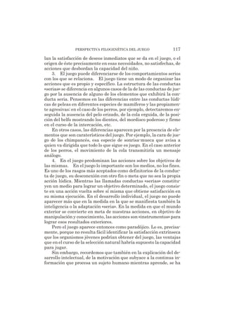 lan la satisfacción de deseos inmediatos que se da en el juego, o el
origen de éste precisamente en esas necesidades, no satisfechas, de
acciones que desbordan la capacidad del niño.
3. El juego puede diferenciarse de los comportamientos serios
con los que se relaciona. El juego tiene un modo de organizar las
acciones que es propio y específico. La estructura de las conductas
«serias» se diferencia en algunos casos de la de las conductas de jue-
go por la ausencia de alguno de los elementos que exhibirá la con-
ducta seria. Pensemos en las diferencias entre las conductas lúdi-
cas de peleas en diferentes especies de mamíferos y las propiamen-
te agresivas; en el caso de los perros, por ejemplo, detectaremos en-
seguida la ausencia del pelo erizado, de la cola erguida, de la posi-
ción del belfo mostrando los dientes, del mordisco poderoso y firme
en el curso de la intercación, etc.
En otros casos, las diferencias aparecen por la presencia de ele-
mentos que son caraterísticos del juego. Por ejemplo, la cara de jue-
go de los chimpancés, esa especie de sonrisa-mueca que avisa a
quien va dirigida que todo lo que sigue es juego. En el caso anterior
de los perros, el movimiento de la cola transmitiría un mensaje
análogo.
4. En el juego predominan las acciones sobre los objetivos de
las mismas. En el juego lo importante son los medios, no los fines.
Es uno de los rasgos más aceptados como definitorios de la conduc-
ta de juego, su desconexión con otro fin o meta que no sea la propia
acción lúdica. Mientras las llamadas conductas «serias» constitu-
yen un medio para lograr un objetivo determinado, el juego consis-
te en una acción vuelta sobre sí misma que obtiene satisfacción en
su misma ejecución. En el desarrollo individual, el juego no puede
aparecer más que en la medida en la que se manifiesta también la
inteligencia o la adaptación «seria». En la medida en que el mundo
exterior se convierte en meta de nuestras acciones, en objetivo de
manipulación y conocimiento, las acciones son «instrumentos» para
lograr esos resultados exteriores.
Pero el juego aparece entonces como paradójico. Lo es, precisa-
mente, porque no resulta fácil identificar la satisfacción extrínseca
que los organismos jóvenes podrían obtener del juego, las ventajas
que en el curso de la selección natural habría supuesto la capacidad
para jugar.
Sin embargo, recordemos que también en la explicación del de-
sarrollo intelectual, de la motivación que subyace a la continua in-
formación que procesa un sujeto humano mientras aprende, se ha
PERSPECTIVA FILOGENÉTICA DEL JUEGO 117
 