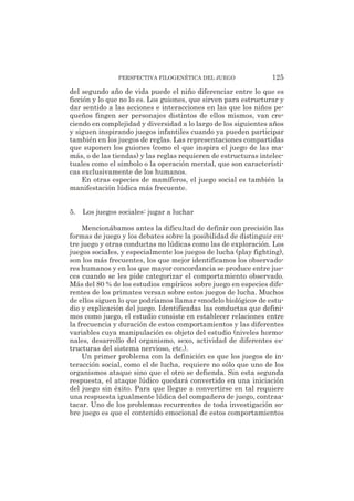 del segundo año de vida puede el niño diferenciar entre lo que es
ficción y lo que no lo es. Los guiones, que sirven para estructurar y
dar sentido a las acciones e interacciones en las que los niños pe-
queños fingen ser personajes distintos de ellos mismos, van cre-
ciendo en complejidad y diversidad a lo largo de los siguientes años
y siguen inspirando juegos infantiles cuando ya pueden participar
también en los juegos de reglas. Las representaciones compartidas
que suponen los guiones (como el que inspira el juego de las ma-
más, o de las tiendas) y las reglas requieren de estructuras intelec-
tuales como el símbolo o la operación mental, que son característi-
cas exclusivamente de los humanos.
En otras especies de mamíferos, el juego social es también la
manifestación lúdica más frecuente.
5. Los juegos sociales: jugar a luchar
Mencionábamos antes la dificultad de definir con precisión las
formas de juego y los debates sobre la posibilidad de distinguir en-
tre juego y otras conductas no lúdicas como las de exploración. Los
juegos sociales, y especialmente los juegos de lucha (play fighting),
son los más frecuentes, los que mejor identificamos los observado-
res humanos y en los que mayor concordancia se produce entre jue-
ces cuando se les pide categorizar el comportamiento observado.
Más del 80 % de los estudios empíricos sobre juego en especies dife-
rentes de los primates versan sobre estos juegos de lucha. Muchos
de ellos siguen lo que podríamos llamar «modelo biológico» de estu-
dio y explicación del juego. Identificadas las conductas que defini-
mos como juego, el estudio consiste en establecer relaciones entre
la frecuencia y duración de estos comportamientos y las diferentes
variables cuya manipulación es objeto del estudio (niveles hormo-
nales, desarrollo del organismo, sexo, actividad de diferentes es-
tructuras del sistema nervioso, etc.).
Un primer problema con la definición es que los juegos de in-
teracción social, como el de lucha, requiere no sólo que uno de los
organismos ataque sino que el otro se defienda. Sin esta segunda
respuesta, el ataque lúdico quedará convertido en una iniciación
del juego sin éxito. Para que llegue a convertirse en tal requiere
una respuesta igualmente lúdica del compañero de juego, contraa-
tacar. Uno de los problemas recurrentes de toda investigación so-
bre juego es que el contenido emocional de estos comportamientos
PERSPECTIVA FILOGENÉTICA DEL JUEGO 125
 