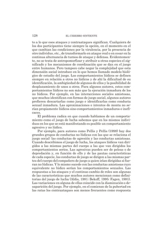 to a lo que esos ataques y contraataques significan. Cualquiera de
los dos participantes tiene siempre la opción, en el momento en el
que cambian las condiciones por la virulencia, por la presencia de
otro individuo, etc., de transformarlo en ataque real o en cesar en la
continua alternancia de turnos de ataque y defensa. Evidentemen-
te, no se trata de antropomorfizar y atribuir a otras especies el sig-
nificado y los mecanismos de coordinación que se dan en el juego
entre humanos. Pero tampoco cabe negar la complejidad que esta
dimensión social introduce en lo que hemos llamado modelo bioló-
gico de estudio del juego. Los comportamientos lúdicos se definen
siempre en relación a otros no lúdicos y de ahí la dificultad de su
identificación, la ambigüedad de algunos de ellos y la posibilidad de
desplazamiento de unos a otros. Para algunos autores, estos com-
portamientos lúdicos no son más que la ejecución inmadura de los
no lúdicos. Por ejemplo, en las interacciones sociales amistosas,
que muchos identifican con formas de juego social, algunos autores
prefieren descartarlas como juego e identificarlas como conducta
sexual inmadura. Las aproximaciones e intentos de monta no se-
rían propiamente lúdicos sino comportamientos inmaduros e inefi-
caces.
El problema radica en que cuando hablamos de un comporta-
miento como el juego de lucha sabemos que en los mismos indivi-
duos en los que se está manifestando es posible un comportamiento
agresivo y no lúdico.
Por ejemplo, para autores como Pellis y Pellis (1998) hay dos
grandes grupos de conductas no lúdicas con las que se relaciona el
juego social: las conductas de agresión y las conductas amistosas.
Cuando describimos el juego de lucha, los ataques lúdicos van diri-
gidos a las mismas partes del cuerpo a las que van dirigidos los
comportamientos serios. Las agresivas pueden ser de peleas o de
depredación y, en función de ello y de las pautas características
de cada especie, las conductas de juego se dirigen a las mismas par-
tes del cuerpo del compañero de juego a quien irían dirigidas si fue-
ran no lúdicas. Y lo mismo sucede con las conductas amistosas cuyo
equivalente no lúdico serían los comportamientos sexuales. Las
respuestas a los ataques y el continuo cambio de roles son algunas
de las características que muchos autores mencionan como defini-
torias del juego de lucha (Aldis, 1981; Bekoff, 1995; Fagen, 1981).
Las variaciones en alguna de ellas coincide con la disminución o de-
saparición del juego. Por ejemplo, en el comienzo de la pubertad en
las ratas los contraataques son menos frecuentes como respuesta
128 EL CEREBRO SINTIENTE
 