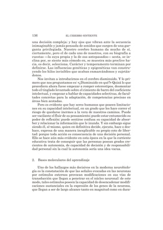 una decisión compleja; y hay ojos que vibran ante la secuencia
inimaginable y jamás pensada de sonidos que surgen de una gar-
ganta privilegiada. Nuestro cerebro humano da mucho de sí,
ciertamente, pero el de cada uno de nosotros, con su biografía a
cuestas —la suya propia y la de sus antepasados— acota, se in-
clina por, se siente más cómodo en, se muestra más proclive ha-
cia, es decir, selecciona. Carácter y temperamento terminan por
definirse. Las influencias genéticas y epigenéticas van constru-
yendo los hilos invisibles que acaban enmarcándonos y sujetán-
donos.
Nos invitan a introducirnos en el cerebro disminuido. Y lo pri-
mero que nos preguntamos es: «¿Disminuido en qué?» Quizá lo que
procediera ahora fuese empezar a romper estereotipos, desmontar
todo el tinglado levantado sobre el cimiento de barro del coeficiente
intelectual, y empezar a hablar de capacidades selectivas, de facul-
tades concretas para la adaptación, de competencias precisas en
áreas bien acotadas.
Pero es evidente que hay seres humanos que poseen limitacio-
nes en su capacidad intelectual, en un grado que les hace correr el
riesgo de quedarse inermes a la vera de nuestros caminos. Puede
ser vacilante el fluir de su pensamiento; puede estar entumecido su
poder de reflexión; puede sentirse confusa su capacidad de absor-
ber y relacionar la información que le inunda. Y sin embargo sigue
siendo él, sí-mismo, quien en definitiva decide, ejecuta, hace o des-
hace, expresa de una manera inexplicable su propio coto de liber-
tad; porque toda acción es consecuencia de una decisión personal.
Ello se hace aún más evidente en esta época en la que la corriente
educativa trata de conseguir que las personas posean grados cre-
cientes de autonomía, de capacidad de decisión y de responsabili-
dad personal sin la cual la autonomía sería una idea vacua.
2. Bases moleculares del aprendizaje
Uno de los hallazgos más decisivos en la moderna neurobiolo-
gía es la constatación de que las señales evocadas en las neuronas
por estímulos externos provocan modificaciones en sus vías de
transducción que llegan a penetrar en el núcleo neuronal; de este
modo, tales estímulos poseen la capacidad de desencadenar modifi-
caciones sustanciales en la expresión de los genes de la neurona,
que llegan a ser de largo alcance tanto en magnitud como en dura-
136 EL CEREBRO SINTIENTE
 