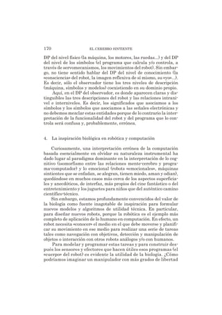 DP del nivel físico (la máquina, los motores, las ruedas...) y del DP
del nivel de los símbolos (el programa que calcula y/o controla, a
través de servomecanismos, los movimientos del robot). Sin embar-
go, no tiene sentido hablar del DP del nivel de conocimiento (la
«consciencia» del robot, la imagen reflexiva de sí mismo, su «yo»...).
Es decir, sólo el observador tiene los tres niveles de descripción
(máquina, símbolos y modelos) coexistiendo en su dominio propio.
Aquí, en el DP del observador, es donde aparecen claras y dis-
tinguibles las tres descripciones del robot y las relaciones intrani-
vel e interniveles. Es decir, los significados que asociamos a los
símbolos y los símbolos que asociamos a las señales electrónicas y
no debemos mezclar estas entidades porque de lo contrario la inter-
pretación de la funcionalidad del robot y del programa que lo con-
trola será confusa y, probablemente, errónea.
4. La inspiración biológica en robótica y computación
Curiosamente, una interpretación errónea de la computación
basada esencialmente en olvidar su naturaleza instrumental ha
dado lugar al paradigma dominante en la interpretación de lo cog-
nitivo (isomorfismo entre las relaciones mente-cerebro y progra-
ma-computador) y lo emocional (robots «emocionales», máquinas
sintientes que se enfadan, se alegran, tienen miedo, aman y odian),
quedándose en muchos casos más cerca de los aspectos superficia-
les y anecdóticos, de interfaz, más propios del cine fantástico o del
entretenimiento y los juguetes para niños que del auténtico camino
científico-técnico.
Sin embargo, estamos profundamente convencidos del valor de
la biología como fuente inagotable de inspiración para formular
nuevos modelos y algoritmos de utilidad técnica. En particular,
para diseñar nuevos robots, porque la robótica es el ejemplo más
completo de aplicación de lo humano en computación. En efecto, un
robot necesita «conocer» el medio en el que debe moverse y planifi-
car su movimiento en ese medio para realizar una serie de tareas
tales como navegación con objetivos, detección y manipulación de
objetos o interacción con otros robots análogos y/o con humanos.
Para modelar y programar estas tareas y para construir des-
pués los sensores y efectores que hacen útiles esos programas (el
«cuerpo» del robot) es evidente la utilidad de la biología. ¿Cómo
podríamos imaginar un manipulador con más grados de libertad
170 EL CEREBRO SINTIENTE
 
