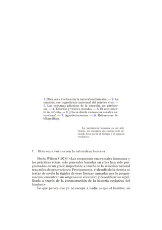CAPÍTULO 8
CEREBRO, EMOCIÓN
Y NATURALEZA HUMANA
por FRANCISCO MORA
1. Otra vez a vueltas con la naturaleza humana. — 2. La
emoción, ese ingrediente universal del cerebro vivo. —
3. Las ventanas plásticas de la emoción: un parénte-
sis. — 4. Emoción y valores morales. — 5. El sentimien-
to de infinito. — 6. ¿Hacia dónde vamos con nuestra na-
turaleza? — 7. Agradecimientos. — 8. Referencias bi-
bliográficas.
La naturaleza humana es un abs-
tracto, un concepto sin cuerpo real ex-
traído tras parar el tiempo y el espacio
evolutivo.
1. Otra vez a vueltas con la naturaleza humana
Decía Wilson (1978): «Las respuestas emocionales humanas y
las prácticas éticas más generales basadas en ellas han sido pro-
gramadas en un grado importante a través de la selección natural
tras miles de generaciones. Precisamente, el desafío de la ciencia es
tratar de medir la rigidez de esas fuerzas causadas por la progra-
mación, encontrar sus orígenes en el cerebro y decodificar su signi-
ficado a través de la reconstrucción de la historia evolutiva del
hombre.»
Lo que parece que ya no escapa a nadie es que el hombre, su
 