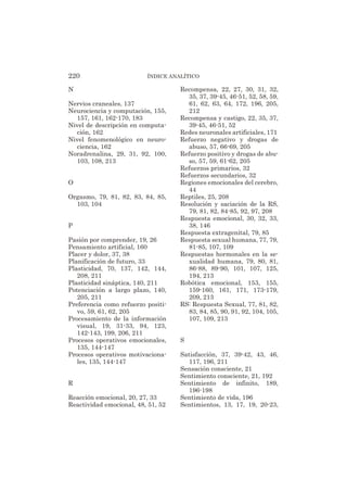 N
Nervios craneales, 137
Neurociencia y computación, 155,
157, 161, 162-170, 183
Nivel de descripción en computa-
ción, 162
Nivel fenomenológico en neuro-
ciencia, 162
Noradrenalina, 29, 31, 92, 100,
103, 108, 213
O
Orgasmo, 79, 81, 82, 83, 84, 85,
103, 104
P
Pasión por comprender, 19, 26
Pensamiento artificial, 160
Placer y dolor, 37, 38
Planificación de futuro, 33
Plasticidad, 70, 137, 142, 144,
208, 211
Plasticidad sináptica, 140, 211
Potenciación a largo plazo, 140,
205, 211
Preferencia como refuerzo positi-
vo, 59, 61, 62, 205
Procesamiento de la información
visual, 19, 31-33, 94, 123,
142-143, 199, 206, 211
Procesos operativos emocionales,
135, 144-147
Procesos operativos motivaciona-
les, 135, 144-147
R
Reacción emocional, 20, 27, 33
Reactividad emocional, 48, 51, 52
Recompensa, 22, 27, 30, 31, 32,
35, 37, 39-45, 46-51, 52, 58, 59,
61, 62, 63, 64, 172, 196, 205,
212
Recompensa y castigo, 22, 35, 37,
39-45, 46-51, 52
Redes neuronales artificiales, 171
Refuerzo negativo y drogas de
abuso, 57, 66-69, 205
Refuerzo positivo y drogas de abu-
so, 57, 59, 61-62, 205
Refuerzos primarios, 32
Refuerzos secundarios, 32
Regiones emocionales del cerebro,
44
Reptiles, 25, 208
Resolución y saciación de la RS,
79, 81, 82, 84-85, 92, 97, 208
Respuesta emocional, 30, 32, 33,
38, 146
Respuesta extragenital, 79, 85
Respuesta sexual humana, 77, 79,
81-85, 107, 109
Respuestas hormonales en la se-
xualidad humana, 79, 80, 81,
86-88, 89-90, 101, 107, 125,
194, 213
Robótica emocional, 153, 155,
159-160, 161, 171, 173-179,
209, 213
RS: Respuesta Sexual, 77, 81, 82,
83, 84, 85, 90, 91, 92, 104, 105,
107, 109, 213
S
Satisfacción, 37, 39-42, 43, 46,
117, 196, 211
Sensación consciente, 21
Sentimiento consciente, 21, 192
Sentimiento de infinito, 189,
196-198
Sentimiento de vida, 196
Sentimientos, 13, 17, 19, 20-23,
220 ÍNDICE ANALÍTICO
 