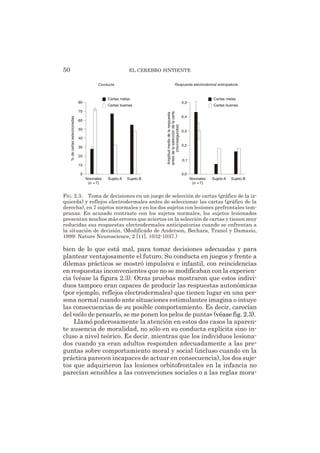 bien de lo que está mal, para tomar decisiones adecuadas y para
plantear ventajosamente el futuro. Su conducta en juegos y frente a
dilemas prácticos se mostró impulsiva e infantil, con reincidencias
en respuestas inconvenientes que no se modificaban con la experien-
cia (véase la figura 2.3). Otras pruebas mostraron que estos indivi-
duos tampoco eran capaces de producir las respuestas autonómicas
(por ejemplo, reflejos electrodermales) que tienen lugar en una per-
sona normal cuando ante situaciones estimulantes imagina o intuye
las consecuencias de su posible comportamiento. Es decir, carecían
del «sólo de pensarlo, se me ponen los pelos de punta» (véase fig. 2.3).
Llamó poderosamente la atención en estos dos casos la aparen-
te ausencia de moralidad, no sólo en su conducta explícita sino in-
cluso a nivel teórico. Es decir, mientras que los individuos lesiona-
dos cuando ya eran adultos responden adecuadamente a las pre-
guntas sobre comportamiento moral y social (incluso cuando en la
práctica parecen incapaces de actuar en consecuencia), los dos suje-
tos que adquirieron las lesiones orbitofrontales en la infancia no
parecían sensibles a las convenciones sociales o a las reglas mora-
50 EL CEREBRO SINTIENTE
Respuesta electrodermal anticipatoria
0,0
0,1
0,2
0,3
0,4
0,5
Sujeto BSujeto A
Amplitudmediadelarespuesta
antesdelaseleccióndelacarta
(microsegundos) Normales
(n =7)
Cartas malas
Cartas buenas
Conducta
80
70
60
50
40
30
20
10
0
Sujeto BSujeto A
%decartasseleccionadas
Normales
(n =7)
Cartas malas
Cartas buenas
FIG. 2.3. Toma de decisiones en un juego de selección de cartas (gráfico de la iz-
quierda) y reflejos electrodermales antes de seleccionar las cartas (gráfico de la
derecha), en 7 sujetos normales y en los dos sujetos con lesiones prefrontales tem-
pranas. En acusado contraste con los sujetos normales, los sujetos lesionados
presentan muchos más errores que aciertos en la selección de cartas y tienen muy
reducidas sus respuestas electrodermales anticipatorias cuando se enfrentan a
la situación de decisión. (Modificado de Anderson, Bechara, Tranel y Damasio,
1999: Nature Neuroscience, 2 [11], 1032-1037.)
 