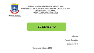 REPÚBLICA BOLIVARIANA DE VENEZUELA
MINISTERIO DEL PODER POPULAR PARA LA EDUCACIÓN
UNIVERSIDAD YACAMBU
FACULTAD DE HUMANIDADES
EL CEREBRO
Alumna
Francis González
C.I. 24747717
Venezuela, febrero 2015
 