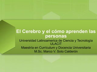 El Cerebro y el cómo aprenden las
personas
Universidad Latinoamerica de Ciencia y Tecnología
ULACIT
Maestría en Currículum y Docencia Universitaria
M.Sc. Marco V. Soto Calderón
 