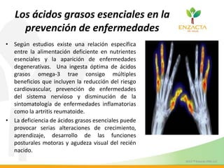 Los ácidos grasos esenciales en la
prevención de enfermedades
• Según estudios existe una relación específica
entre la alimentación deficiente en nutrientes
esenciales y la aparición de enfermedades
degenerativas. Una ingesta óptima de ácidos
grasos omega-3 trae consigo múltiples
beneficios que incluyen la reducción del riesgo
cardiovascular, prevención de enfermedades
del sistema nervioso y disminución de la
sintomatología de enfermedades inflamatorias
como la artritis reumatoide.
• La deficiencia de ácidos grasos esenciales puede
provocar serias alteraciones de crecimiento,
aprendizaje, desarrollo de las funciones
posturales motoras y agudeza visual del recién
nacido.
 