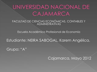 FACULTAD DE CIENCIAS ECONÓMICAS, CONTABLES Y
                 ADMINISTRATIVAS

     Escuela Académico Profesional de Economía


Estudiante: NEIRA SABOGAL, Karem Angélica.

Grupo: “A”

                        Cajamarca, Mayo 2012
 