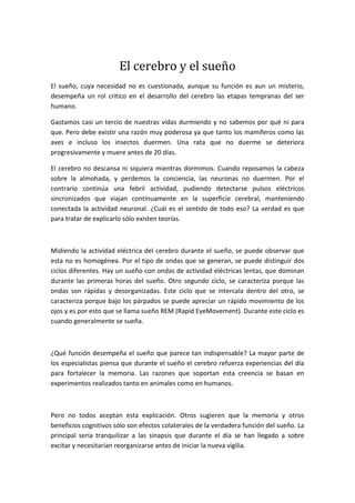 El cerebro y el sueño
El sueño, cuya necesidad no es cuestionada, aunque su función es aun un misterio,
desempeña un rol critico en el desarrollo del cerebro las etapas tempranas del ser
humano.

Gastamos casi un tercio de nuestras vidas durmiendo y no sabemos por qué ni para
que. Pero debe existir una razón muy poderosa ya que tanto los mamíferos como las
aves e incluso los insectos duermen. Una rata que no duerme se deteriora
progresivamente y muere antes de 20 días.

El cerebro no descansa ni siquiera mientras dormimos. Cuando reposamos la cabeza
sobre la almohada, y perdemos la conciencia, las neuronas no duermen. Por el
contrario continúa una febril actividad, pudiendo detectarse pulsos eléctricos
sincronizados que viajan continuamente en la superficie cerebral, manteniendo
conectada la actividad neuronal. ¿Cuál es el sentido de todo eso? La verdad es que
para tratar de explicarlo sólo existen teorías.



Midiendo la actividad eléctrica del cerebro durante el sueño, se puede observar que
esta no es homogénea. Por el tipo de ondas que se generan, se puede distinguir dos
ciclos diferentes. Hay un sueño con ondas de actividad eléctricas lentas, que dominan
durante las primeras horas del sueño. Otro segundo ciclo, se caracteriza porque las
ondas son rápidas y desorganizadas. Este ciclo que se intercala dentro del otro, se
caracteriza porque bajo los párpados se puede apreciar un rápido movimiento de los
ojos y es por esto que se llama sueño REM (Rapid EyeMovement). Durante este ciclo es
cuando generalmente se sueña.



¿Qué función desempeña el sueño que parece tan indispensable? La mayor parte de
los especialistas piensa que durante el sueño el cerebro refuerza experiencias del día
para fortalecer la memoria. Las razones que soportan esta creencia se basan en
experimentos realizados tanto en animales como en humanos.



Pero no todos aceptan esta explicación. Otros sugieren que la memoria y otros
beneficios cognitivos sólo son efectos colaterales de la verdadera función del sueño. La
principal sería tranquilizar a las sinapsis que durante el día se han llegado a sobre
excitar y necesitarían reorganizarse antes de iniciar la nueva vigilia.
 