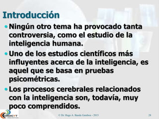 Introducción
 Ningún otro tema ha provocado tanta
controversia, como el estudio de la
inteligencia humana.
 Uno de los estudios científicos más
influyentes acerca de la inteligencia, es
aquel que se basa en pruebas
psicométricas.
 Los procesos cerebrales relacionados
con la inteligencia son, todavía, muy
poco comprendidos.
© Dr. Hugo A. Banda Gamboa - 2015 28
 