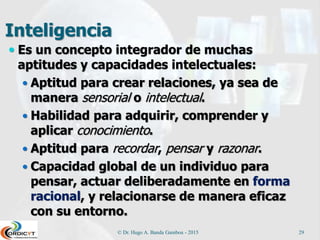 Inteligencia
 Es un concepto integrador de muchas
aptitudes y capacidades intelectuales:
 Aptitud para crear relaciones, ya sea de
manera sensorial o intelectual.
 Habilidad para adquirir, comprender y
aplicar conocimiento.
 Aptitud para recordar, pensar y razonar.
 Capacidad global de un individuo para
pensar, actuar deliberadamente en forma
racional, y relacionarse de manera eficaz
con su entorno.
© Dr. Hugo A. Banda Gamboa - 2015 29
 
