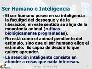 Ser Humano e Inteligencia
 El ser humano posee en su inteligencia
la facultad del despegue y de la
liberación, en este sentido se aleja de la
monotonía animal (rutinas
biológicamente programadas).
 No está como el animal pendiente del
estímulo, sino que el ser humano elige el
estímulo. Es capaz de decidir lo que
quiere aprender.
 La atención inteligente consiste en
atender a cosas que nada interesan.
© Dr. Hugo A. Banda Gamboa - 2015 30
 