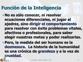 Función de la Inteligencia
 No es sólo conocer, ni resolver
ecuaciones diferenciales, ni jugar al
ajedrez, sino dirigir el comportamiento
para resolver con éxito problemas vitales,
afectivos o profesionales, para saber
elegir nuestras metas y poder realizarlas.
 Pero, la medida del ser humano es la
desmesura. La historia de la humanidad
es una crónica de grandeza y a la vez de
crueldad.
© Dr. Hugo A. Banda Gamboa - 2015 32
 