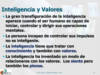 Inteligencia y Valores
 La gran transfiguración de la inteligencia
aparece cuando el ser humano es capaz de
iniciar, controlar y dirigir sus operaciones
mentales.
 La persona incapaz de controlar sus impulsos
no es inteligente.
 La inteligencia tiene que tratar con
conocimiento y también con valores.
 La inteligencia ha inventado un modo de
relacionarse con los valores. Los siente pero
también los piensa.
© Dr. Hugo A. Banda Gamboa - 2015 33
 
