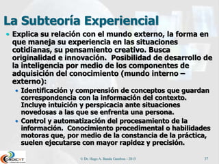 La Subteoría Experiencial
 Explica su relación con el mundo externo, la forma en
que maneja su experiencia en las situaciones
cotidianas, su pensamiento creativo. Busca
originalidad e innovación. Posibilidad de desarrollo de
la inteligencia por medio de los componentes de
adquisición del conocimiento (mundo interno –
externo):
 Identificación y comprensión de conceptos que guardan
correspondencia con la información del contexto.
Incluye intuición y perspicacia ante situaciones
novedosas a las que se enfrenta una persona.
 Control y automatización del procesamiento de la
información. Conocimiento procedimental o habilidades
motoras que, por medio de la constancia de la práctica,
suelen ejecutarse con mayor rapidez y precisión.
© Dr. Hugo A. Banda Gamboa - 2015 37
 