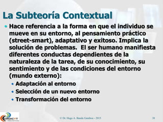 La Subteoría Contextual
 Hace referencia a la forma en que el individuo se
mueve en su entorno, al pensamiento práctico
(street-smart), adaptativo y exitoso. Implica la
solución de problemas. El ser humano manifiesta
diferentes conductas dependientes de la
naturaleza de la tarea, de su conocimiento, su
sentimiento y de las condiciones del entorno
(mundo externo):
 Adaptación al entorno
 Selección de un nuevo entorno
 Transformación del entorno
© Dr. Hugo A. Banda Gamboa - 2015 38
 