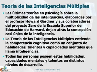 Teoría de las Inteligencias Múltiples
 Las últimas teorías en psicología sobre la
multiplicidad de las inteligencias, elaboradas por
el profesor Howard Gardner y sus colaboradores
del proyecto Zero de la Escuela Superior de
Educación de Harvard, dejan atrás la concepción
casi única de la inteligencia.
 La Teoría de las Inteligencias Múltiples entiende
la competencia cognitiva como un conjunto de
habilidades, talentos y capacidades mentales que
llama inteligencias.
 Todas las personas poseen estas habilidades,
capacidades mentales y talentos en distintos
niveles de desarrollo.
© Dr. Hugo A. Banda Gamboa - 2015 39
 