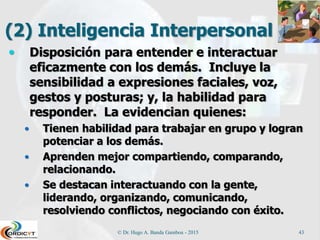(2) Inteligencia Interpersonal
 Disposición para entender e interactuar
eficazmente con los demás. Incluye la
sensibilidad a expresiones faciales, voz,
gestos y posturas; y, la habilidad para
responder. La evidencian quienes:
 Tienen habilidad para trabajar en grupo y logran
potenciar a los demás.
 Aprenden mejor compartiendo, comparando,
relacionando.
 Se destacan interactuando con la gente,
liderando, organizando, comunicando,
resolviendo conflictos, negociando con éxito.
© Dr. Hugo A. Banda Gamboa - 2015 43
 